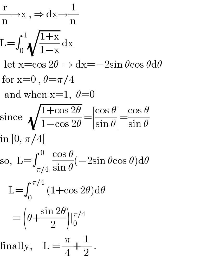 (r/n)→x , ⇒ dx→(1/n)  L=∫_0 ^(  1) (√((1+x)/(1−x))) dx    let x=cos 2θ  ⇒ dx=−2sin θcos θdθ   for x=0 , θ=π/4     and when x=1,  θ=0  since   (√((1+cos 2θ)/(1−cos 2θ))) =∣((cos θ)/(sin θ))∣=((cos θ)/(sin θ))   in [0, π/4]  so,  L=∫_(π/4) ^(  0)  ((cos θ)/(sin θ))(−2sin θcos θ)dθ      L=∫_0 ^(  π/4)  (1+cos 2θ)dθ        = (θ+((sin 2θ)/2))∣_0 ^(π/4)   finally,     L = (π/4)+(1/2) .  