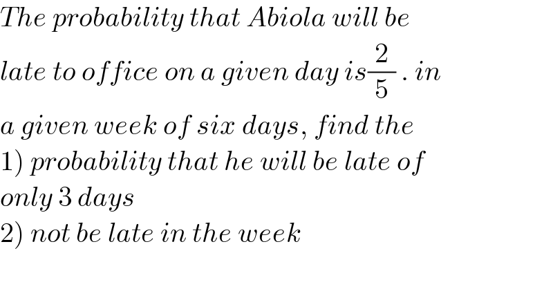 The probability that Abiola will be  late to office on a given day is(2/5) . in  a given week of six days, find the   1) probability that he will be late of  only 3 days  2) not be late in the week  