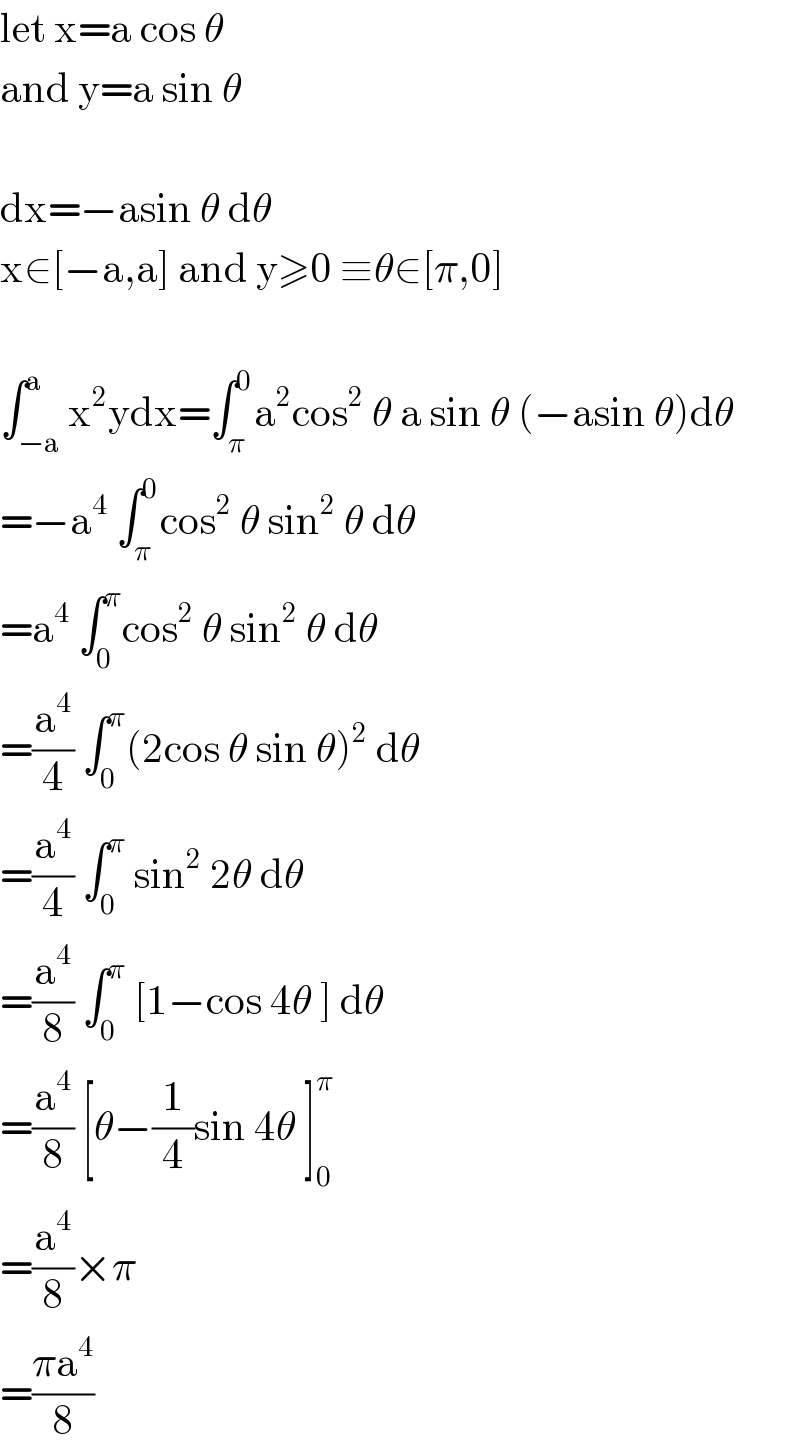 let x=a cos θ  and y=a sin θ    dx=−asin θ dθ  x∈[−a,a] and y≥0 ≡θ∈[π,0]    ∫_(−a) ^a x^2 ydx=∫_π ^0 a^2 cos^2  θ a sin θ (−asin θ)dθ  =−a^4  ∫_π ^0 cos^2  θ sin^2  θ dθ  =a^4  ∫_0 ^π cos^2  θ sin^2  θ dθ  =(a^4 /4) ∫_0 ^π (2cos θ sin θ)^2  dθ  =(a^4 /4) ∫_0 ^π  sin^2  2θ dθ  =(a^4 /8) ∫_0 ^π  [1−cos 4θ ] dθ  =(a^4 /8) [θ−(1/4)sin 4θ ]_0 ^π   =(a^4 /8)×π  =((πa^4 )/8)  