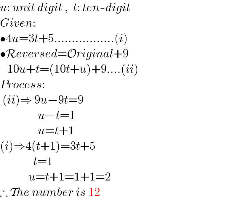 u: unit digit ,  t: ten-digit  Given:  •4u=3t+5.................(i)  •Reversed=Original+9     10u+t=(10t+u)+9....(ii)  Process:   (ii)⇒ 9u−9t=9                  u−t=1                  u=t+1  (i)⇒4(t+1)=3t+5                t=1              u=t+1=1+1=2  ∴ The number is 12  