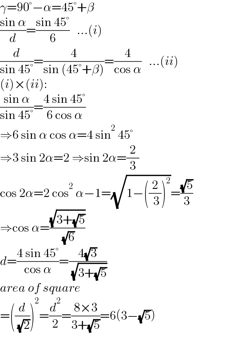 γ=90°−α=45°+β  ((sin α)/d)=((sin 45°)/6)   ...(i)  (d/(sin 45°))=(4/(sin (45°+β)))=(4/(cos α))   ...(ii)  (i)×(ii):  ((sin α)/(sin 45°))=((4 sin 45°)/(6 cos α))  ⇒6 sin α cos α=4 sin^2  45°  ⇒3 sin 2α=2 ⇒sin 2α=(2/3)  cos 2α=2 cos^2  α−1=(√(1−((2/( 3)))^2 ))=((√5)/3)  ⇒cos α=((√(3+(√5)))/( (√6)))  d=((4 sin 45°)/(cos α))=((4(√3))/( (√(3+(√5)))))  area of square   =((d/( (√2))))^2 =(d^2 /2)=((8×3)/(3+(√5)))=6(3−(√5))  
