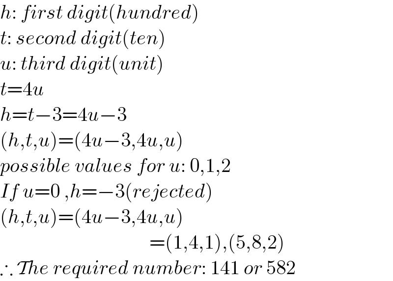 h: first digit(hundred)  t: second digit(ten)  u: third digit(unit)  t=4u  h=t−3=4u−3  (h,t,u)=(4u−3,4u,u)  possible values for u: 0,1,2  If u=0 ,h=−3(rejected)  (h,t,u)=(4u−3,4u,u)                                        =(1,4,1),(5,8,2)  ∴ The required number: 141 or 582  