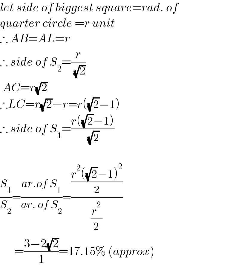 let side of biggest square=rad. of  quarter circle =r unit  ∴ AB=AL=r  ∴ side of S_2 =(r/( (√2)))   AC=r(√2)  ∴LC=r(√2)−r=r((√2)−1)  ∴ side of S_1 =((r((√2)−1))/( (√2)))    (S_1 /S_2 )=((ar.of S_1 )/(ar. of S_2 ))=(((r^2 ((√2)−1)^2 )/2)/(r^2 /2))        =((3−2(√2))/1)=17.15% (approx)  