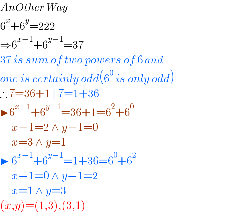 AnOther Way  6^x +6^y =222  ⇒6^(x−1) +6^(y−1) =37  37 is sum of two powers of 6 and  one is certainly odd(6^0  is only odd)  ∴ 7=36+1 ∣ 7=1+36  ▶6^(x−1) +6^(y−1) =36+1=6^2 +6^0        x−1=2 ∧ y−1=0       x=3 ∧ y=1  ▶ 6^(x−1) +6^(y−1) =1+36=6^0 +6^2        x−1=0 ∧ y−1=2       x=1 ∧ y=3  (x,y)=(1,3),(3,1)  