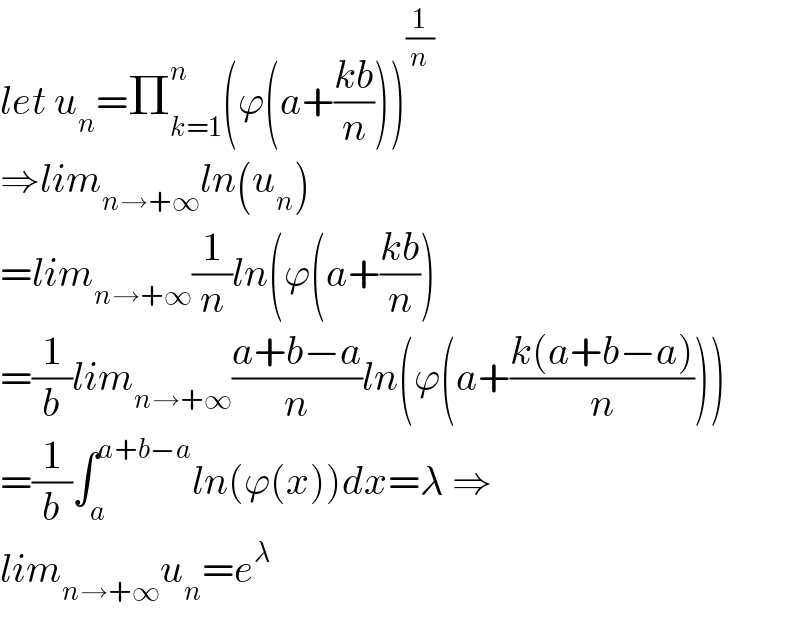 let u_n =Π_(k=1) ^n (ϕ(a+((kb)/n)))^(1/n)   ⇒lim_(n→+∞) ln(u_n )  =lim_(n→+∞) (1/n)ln(ϕ(a+((kb)/n))  =(1/b)lim_(n→+∞) ((a+b−a)/n)ln(ϕ(a+((k(a+b−a))/n)))  =(1/b)∫_a ^(a+b−a) ln(ϕ(x))dx=λ ⇒  lim_(n→+∞) u_n =e^λ   