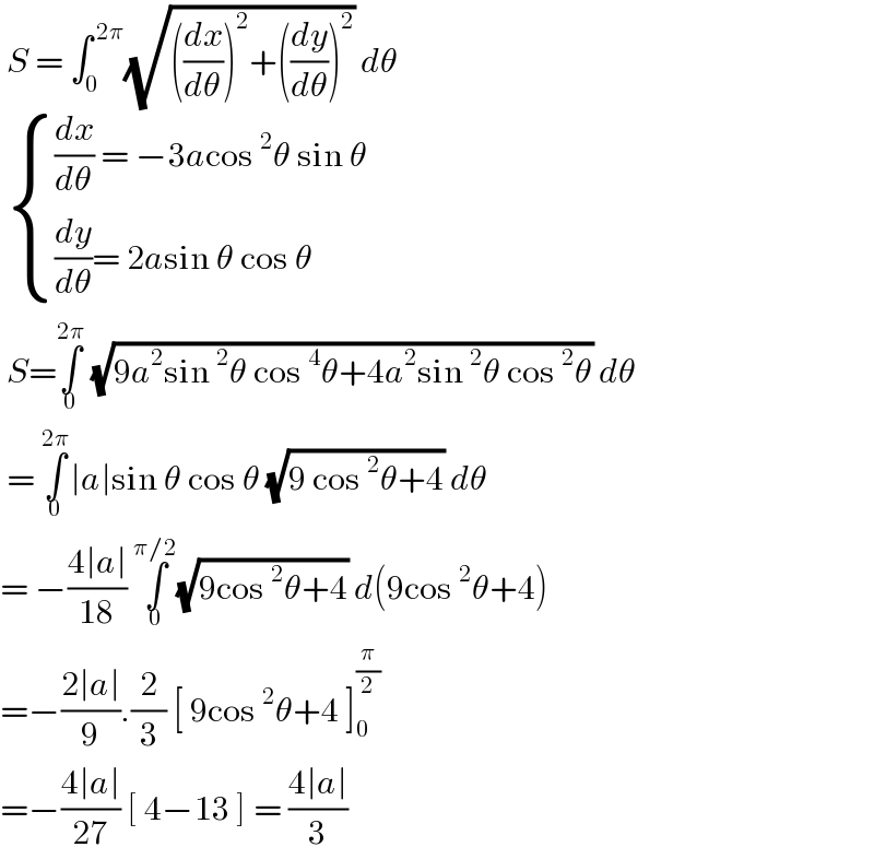  S = ∫_0 ^( 2π) (√(((dx/dθ))^2 +((dy/dθ))^2 )) dθ    { (((dx/dθ) = −3acos^2 θ sin θ )),(((dy/dθ)= 2asin θ cos θ)) :}   S=∫_0 ^(2π)  (√(9a^2 sin^2 θ cos^4 θ+4a^2 sin^2 θ cos^2 θ)) dθ   = ∫_0 ^(2π) ∣a∣sin θ cos θ (√(9 cos^2 θ+4)) dθ  = −((4∣a∣)/(18)) ∫_0 ^(π/2) (√(9cos^2 θ+4)) d(9cos^2 θ+4)  =−((2∣a∣)/9).(2/3) [ 9cos^2 θ+4 ]_0 ^(π/2)   =−((4∣a∣)/(27)) [ 4−13 ] = ((4∣a∣)/3)   