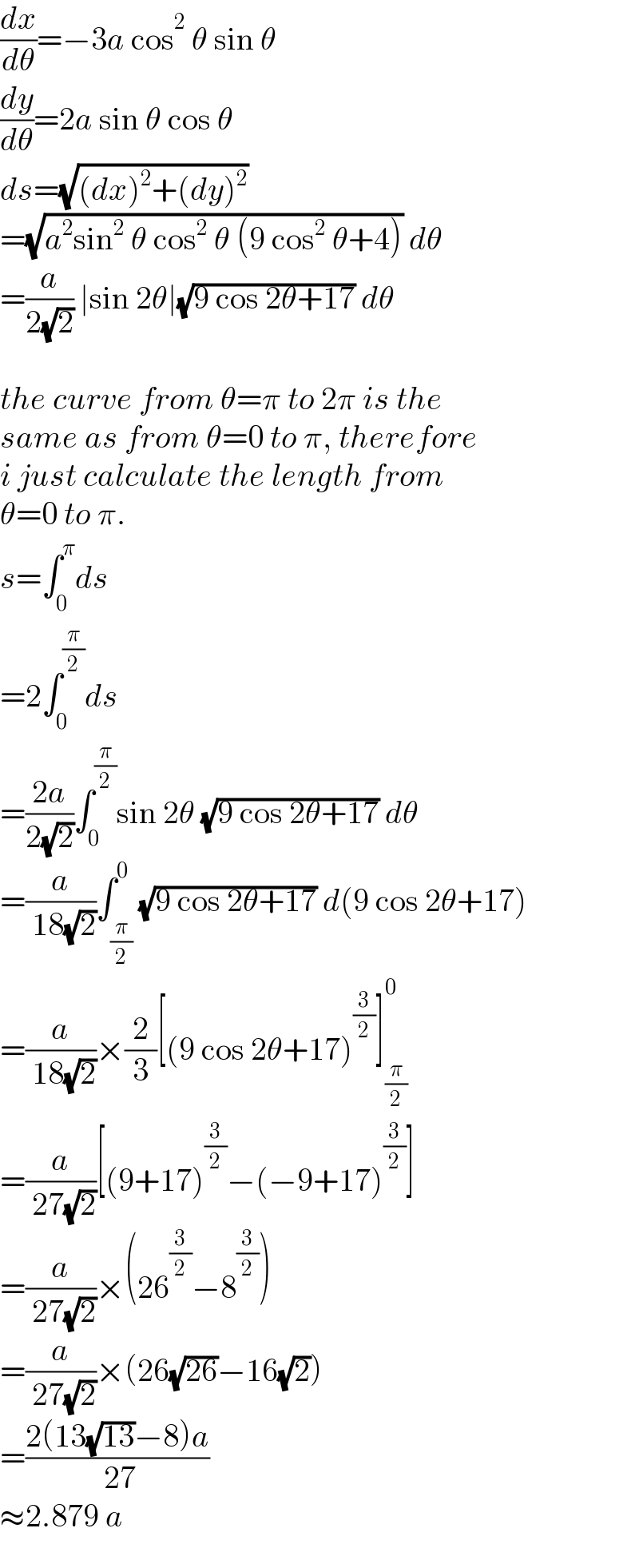(dx/dθ)=−3a cos^2  θ sin θ  (dy/dθ)=2a sin θ cos θ  ds=(√((dx)^2 +(dy)^2 ))  =(√(a^2 sin^2  θ cos^2  θ (9 cos^2  θ+4))) dθ  =(a/(2(√2))) ∣sin 2θ∣(√(9 cos 2θ+17)) dθ    the curve from θ=π to 2π is the  same as from θ=0 to π, therefore  i just calculate the length from  θ=0 to π.  s=∫_0 ^π ds  =2∫_0 ^(π/2) ds  =((2a)/(2(√2)))∫_0 ^(π/2) sin 2θ (√(9 cos 2θ+17)) dθ  =(a/( 18(√2)))∫_(π/2) ^0 (√(9 cos 2θ+17)) d(9 cos 2θ+17)  =(a/( 18(√2)))×(2/3)[(9 cos 2θ+17)^(3/2) ]_(π/2) ^0   =(a/( 27(√2)))[(9+17)^(3/2) −(−9+17)^(3/2) ]  =(a/( 27(√2)))×(26^(3/2) −8^(3/2) )  =(a/( 27(√2)))×(26(√(26))−16(√2))  =((2(13(√(13))−8)a)/( 27))  ≈2.879 a  