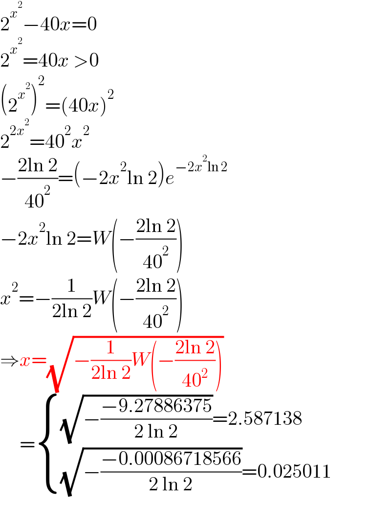 2^x^2  −40x=0  2^x^2  =40x >0  (2^x^2  )^2 =(40x)^2   2^(2x^2 ) =40^2 x^2   −((2ln 2)/(40^2 ))=(−2x^2 ln 2)e^(−2x^2 ln 2)   −2x^2 ln 2=W(−((2ln 2)/(40^2 )))  x^2 =−(1/(2ln 2))W(−((2ln 2)/(40^2 )))  ⇒x=(√(−(1/(2ln 2))W(−((2ln 2)/(40^2 )))))       = { (((√(−((−9.27886375)/(2 ln 2))))=2.587138)),(((√(−((−0.00086718566)/(2 ln 2))))=0.025011)) :}  