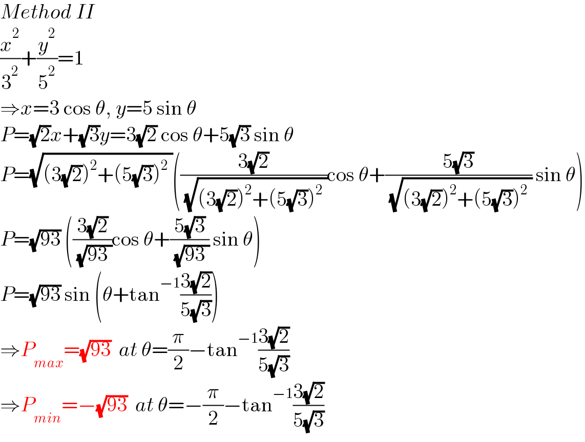 Method II  (x^2 /3^2 )+(y^2 /5^2 )=1  ⇒x=3 cos θ, y=5 sin θ  P=(√2)x+(√3)y=3(√2) cos θ+5(√3) sin θ  P=(√((3(√2))^2 +(5(√3))^2  ))(((3(√2))/( (√((3(√2))^2 +(5(√3))^2  ))))cos θ+((5(√3))/( (√((3(√2))^2 +(5(√3))^2  )))) sin θ)  P=(√(93)) (((3(√2))/( (√(93 ))))cos θ+((5(√3))/( (√(93 )))) sin θ)  P=(√(93)) sin (θ+tan^(−1) ((3(√2))/(5(√3))))  ⇒P_(max) =(√(93))  at θ=(π/2)−tan^(−1) ((3(√2))/(5(√3)))  ⇒P_(min) =−(√(93))  at θ=−(π/2)−tan^(−1) ((3(√2))/(5(√3)))  