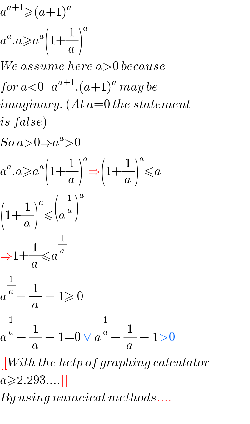 a^(a+1) ≥(a+1)^a   a^a .a≥a^a (1+(1/a))^a   We assume here a>0 because  for a<0   a^(a+1) ,(a+1)^a  may be   imaginary. (At a=0 the statement  is false)  So a>0⇒a^a >0  a^a .a≥a^a (1+(1/a))^a ⇒(1+(1/a))^a ≤a  (1+(1/a))^a ≤(a^(1/a) )^a   ⇒1+(1/a)≤a^(1/a)   a^(1/a) − (1/a) − 1≥ 0  a^(1/a) − (1/a) − 1=0 ∨ a^(1/a) − (1/a) − 1>0  [[With the help of graphing calculator  a≥2.293....]]  By using numeical methods....    