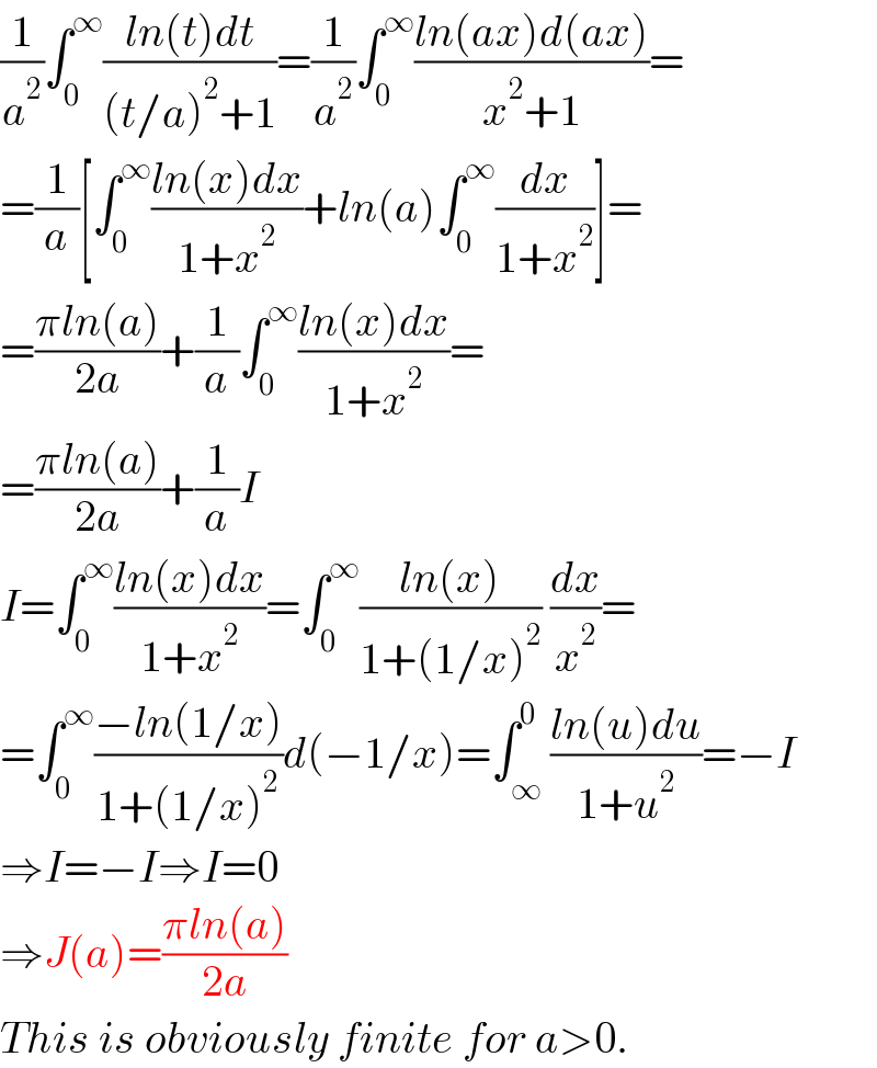 (1/a^2 )∫_0 ^∞ ((ln(t)dt)/((t/a)^2 +1))=(1/a^2 )∫_0 ^∞ ((ln(ax)d(ax))/(x^2 +1))=  =(1/a)[∫_0 ^∞ ((ln(x)dx)/(1+x^2 ))+ln(a)∫_0 ^∞ (dx/(1+x^2 ))]=  =((πln(a))/(2a))+(1/a)∫_0 ^∞ ((ln(x)dx)/(1+x^2 ))=  =((πln(a))/(2a))+(1/a)I  I=∫_0 ^∞ ((ln(x)dx)/(1+x^2 ))=∫_0 ^∞ ((ln(x))/(1+(1/x)^2 )) (dx/x^2 )=  =∫_0 ^∞ ((−ln(1/x))/(1+(1/x)^2 ))d(−1/x)=∫_∞ ^0 ((ln(u)du)/(1+u^2 ))=−I  ⇒I=−I⇒I=0  ⇒J(a)=((πln(a))/(2a))  This is obviously finite for a>0.  