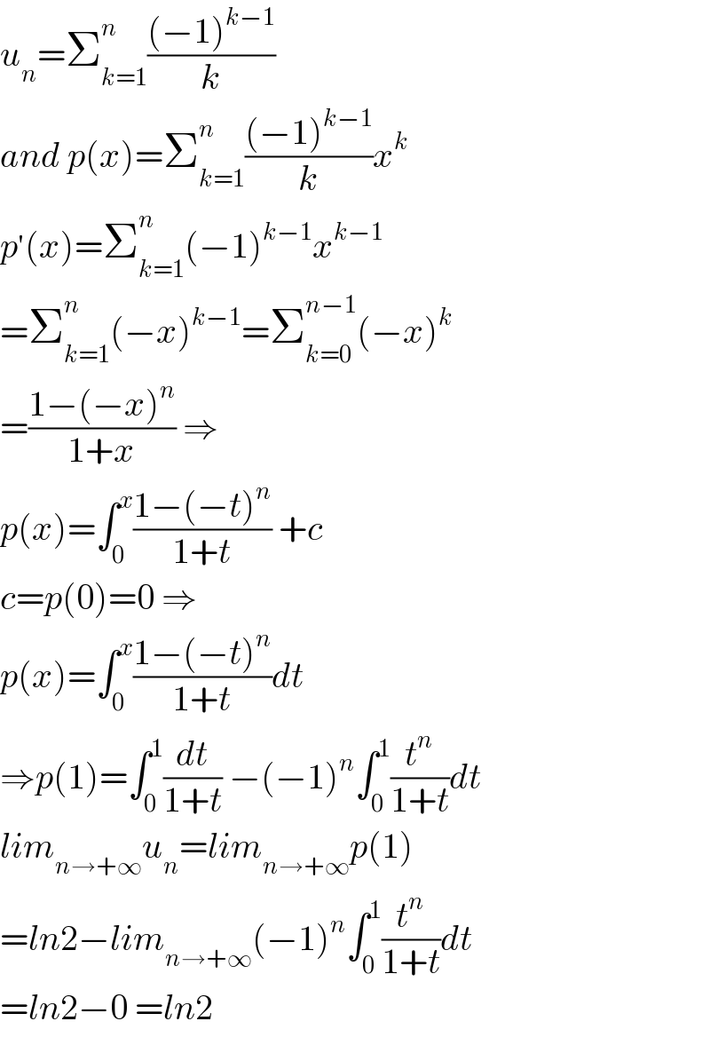 u_n =Σ_(k=1) ^n (((−1)^(k−1) )/k)  and p(x)=Σ_(k=1) ^n (((−1)^(k−1) )/k)x^k   p^′ (x)=Σ_(k=1) ^n (−1)^(k−1) x^(k−1)   =Σ_(k=1) ^n (−x)^(k−1) =Σ_(k=0) ^(n−1) (−x)^k   =((1−(−x)^n )/(1+x)) ⇒  p(x)=∫_0 ^x ((1−(−t)^n )/(1+t)) +c  c=p(0)=0 ⇒  p(x)=∫_0 ^x ((1−(−t)^n )/(1+t))dt  ⇒p(1)=∫_0 ^1 (dt/(1+t)) −(−1)^n ∫_0 ^1 (t^n /(1+t))dt  lim_(n→+∞) u_n =lim_(n→+∞) p(1)  =ln2−lim_(n→+∞) (−1)^n ∫_0 ^1 (t^n /(1+t))dt  =ln2−0 =ln2  