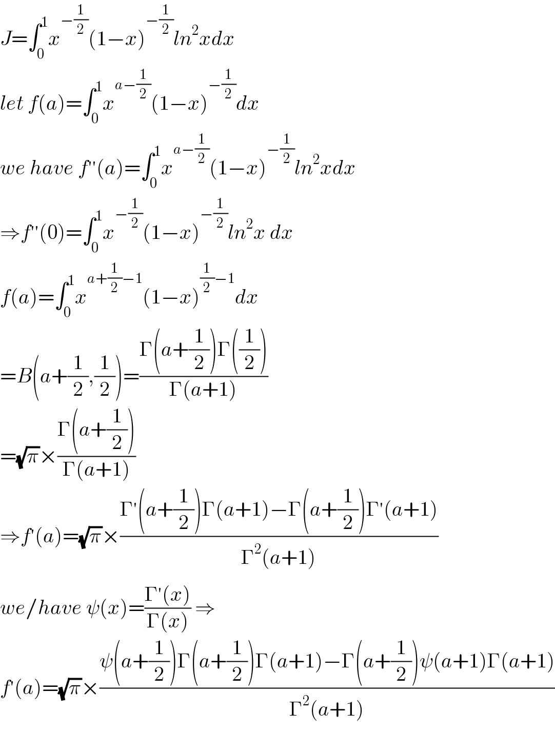 J=∫_0 ^1 x^(−(1/2)) (1−x)^(−(1/2)) ln^2 xdx  let f(a)=∫_0 ^1 x^(a−(1/2)) (1−x)^(−(1/2)) dx  we have f^(′′) (a)=∫_0 ^1 x^(a−(1/2)) (1−x)^(−(1/2)) ln^2 xdx  ⇒f^(′′) (0)=∫_0 ^1 x^(−(1/2)) (1−x)^(−(1/2)) ln^2 x dx  f(a)=∫_0 ^1 x^(a+(1/2)−1) (1−x)^((1/2)−1) dx  =B(a+(1/2),(1/2))=((Γ(a+(1/2))Γ((1/2)))/(Γ(a+1)))  =(√π)×((Γ(a+(1/2)))/(Γ(a+1)))  ⇒f^′ (a)=(√π)×((Γ^′ (a+(1/2))Γ(a+1)−Γ(a+(1/2))Γ^′ (a+1))/(Γ^2 (a+1)))  we/have ψ(x)=((Γ^′ (x))/(Γ(x))) ⇒  f^′ (a)=(√π)×((ψ(a+(1/2))Γ(a+(1/2))Γ(a+1)−Γ(a+(1/2))ψ(a+1)Γ(a+1))/(Γ^2 (a+1)))  