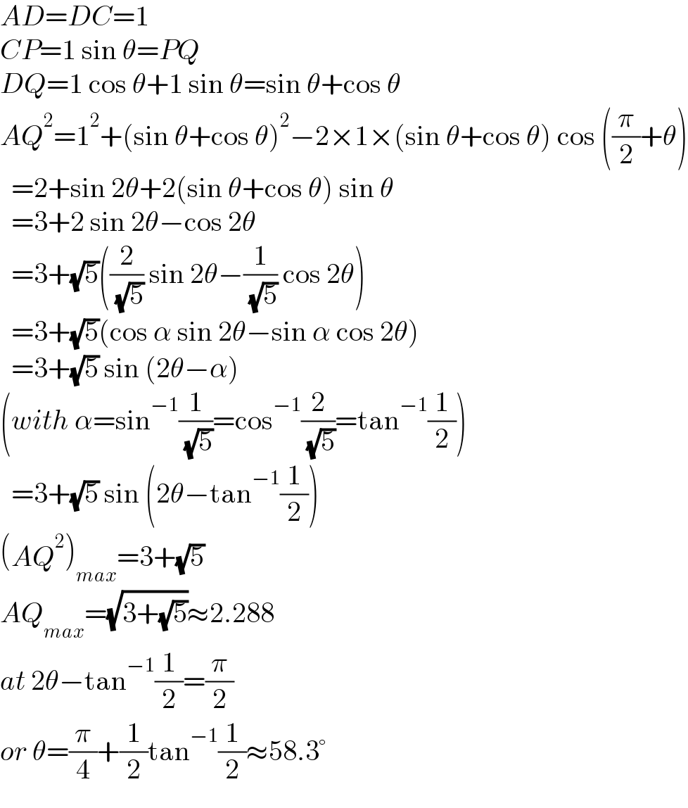 AD=DC=1  CP=1 sin θ=PQ  DQ=1 cos θ+1 sin θ=sin θ+cos θ  AQ^2 =1^2 +(sin θ+cos θ)^2 −2×1×(sin θ+cos θ) cos ((π/2)+θ)    =2+sin 2θ+2(sin θ+cos θ) sin θ    =3+2 sin 2θ−cos 2θ    =3+(√5)((2/( (√5))) sin 2θ−(1/( (√5))) cos 2θ)    =3+(√5)(cos α sin 2θ−sin α cos 2θ)    =3+(√5) sin (2θ−α)    (with α=sin^(−1) (1/( (√5)))=cos^(−1) (2/( (√5)))=tan^(−1) (1/2))    =3+(√5) sin (2θ−tan^(−1) (1/2))  (AQ^2 )_(max) =3+(√5)  AQ_(max) =(√(3+(√5)))≈2.288  at 2θ−tan^(−1) (1/2)=(π/2)   or θ=(π/4)+(1/2)tan^(−1) (1/2)≈58.3°  