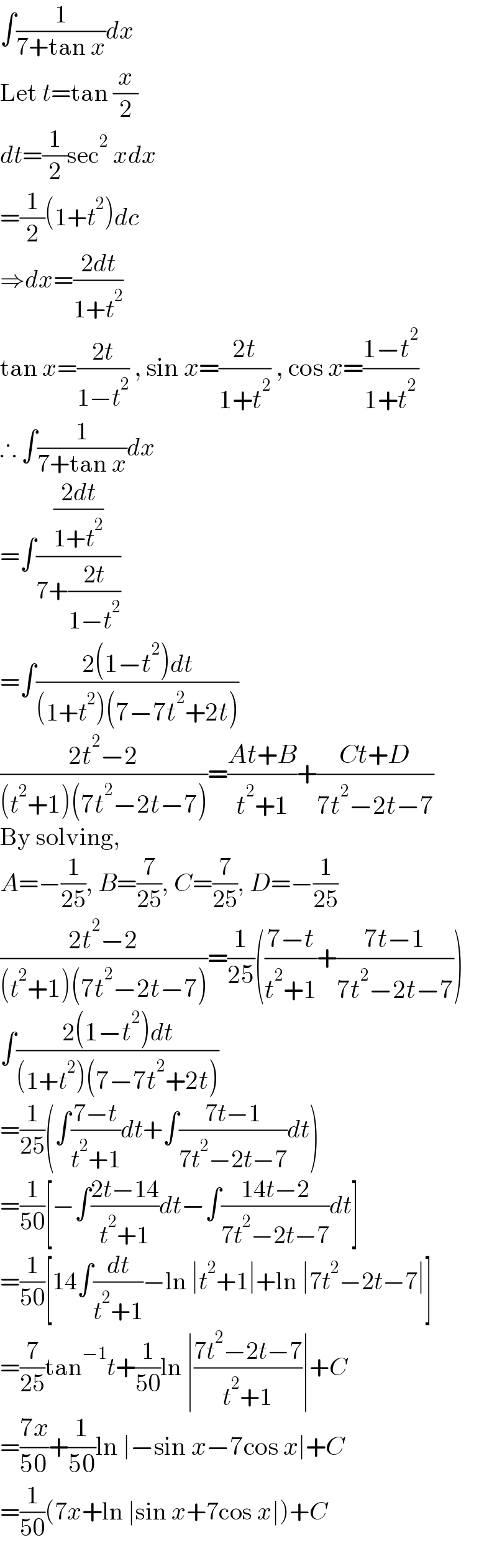 ∫(1/(7+tan x))dx  Let t=tan (x/2)  dt=(1/2)sec^2  xdx  =(1/2)(1+t^2 )dc  ⇒dx=((2dt)/(1+t^2 ))  tan x=((2t)/(1−t^2 )) , sin x=((2t)/(1+t^2 )) , cos x=((1−t^2 )/(1+t^2 ))  ∴ ∫(1/(7+tan x))dx  =∫(((2dt)/(1+t^2 ))/(7+((2t)/(1−t^2 ))))  =∫((2(1−t^2 )dt)/((1+t^2 )(7−7t^2 +2t)))  ((2t^2 −2)/((t^2 +1)(7t^2 −2t−7)))=((At+B)/(t^2 +1))+((Ct+D)/(7t^2 −2t−7))  By solving,  A=−(1/(25)), B=(7/(25)), C=(7/(25)), D=−(1/(25))  ((2t^2 −2)/((t^2 +1)(7t^2 −2t−7)))=(1/(25))(((7−t)/(t^2 +1))+((7t−1)/(7t^2 −2t−7)))  ∫((2(1−t^2 )dt)/((1+t^2 )(7−7t^2 +2t)))  =(1/(25))(∫((7−t)/(t^2 +1))dt+∫((7t−1)/(7t^2 −2t−7))dt)  =(1/(50))[−∫((2t−14)/(t^2 +1))dt−∫((14t−2)/(7t^2 −2t−7))dt]  =(1/(50))[14∫(dt/(t^2 +1))−ln ∣t^2 +1∣+ln ∣7t^2 −2t−7∣]  =(7/(25))tan^(−1) t+(1/(50))ln ∣((7t^2 −2t−7)/(t^2 +1))∣+C  =((7x)/(50))+(1/(50))ln ∣−sin x−7cos x∣+C  =(1/(50))(7x+ln ∣sin x+7cos x∣)+C  