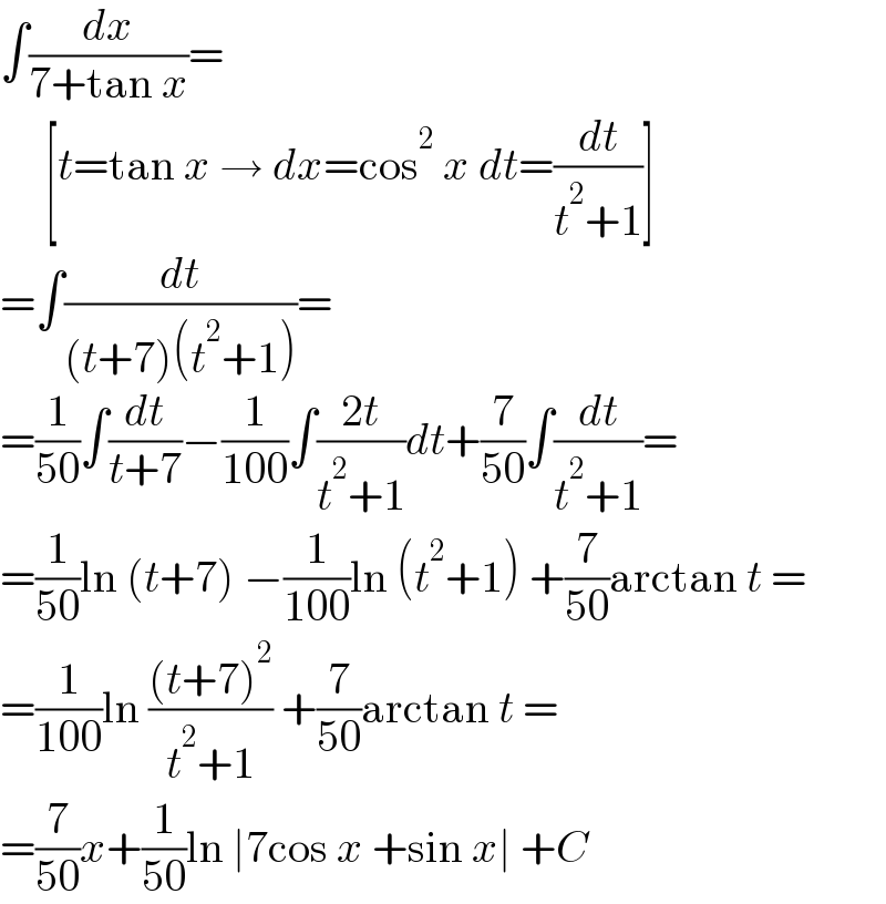 ∫(dx/(7+tan x))=       [t=tan x → dx=cos^2  x dt=(dt/(t^2 +1))]  =∫(dt/((t+7)(t^2 +1)))=  =(1/(50))∫(dt/(t+7))−(1/(100))∫((2t)/(t^2 +1))dt+(7/(50))∫(dt/(t^2 +1))=  =(1/(50))ln (t+7) −(1/(100))ln (t^2 +1) +(7/(50))arctan t =  =(1/(100))ln (((t+7)^2 )/(t^2 +1)) +(7/(50))arctan t =  =(7/(50))x+(1/(50))ln ∣7cos x +sin x∣ +C  
