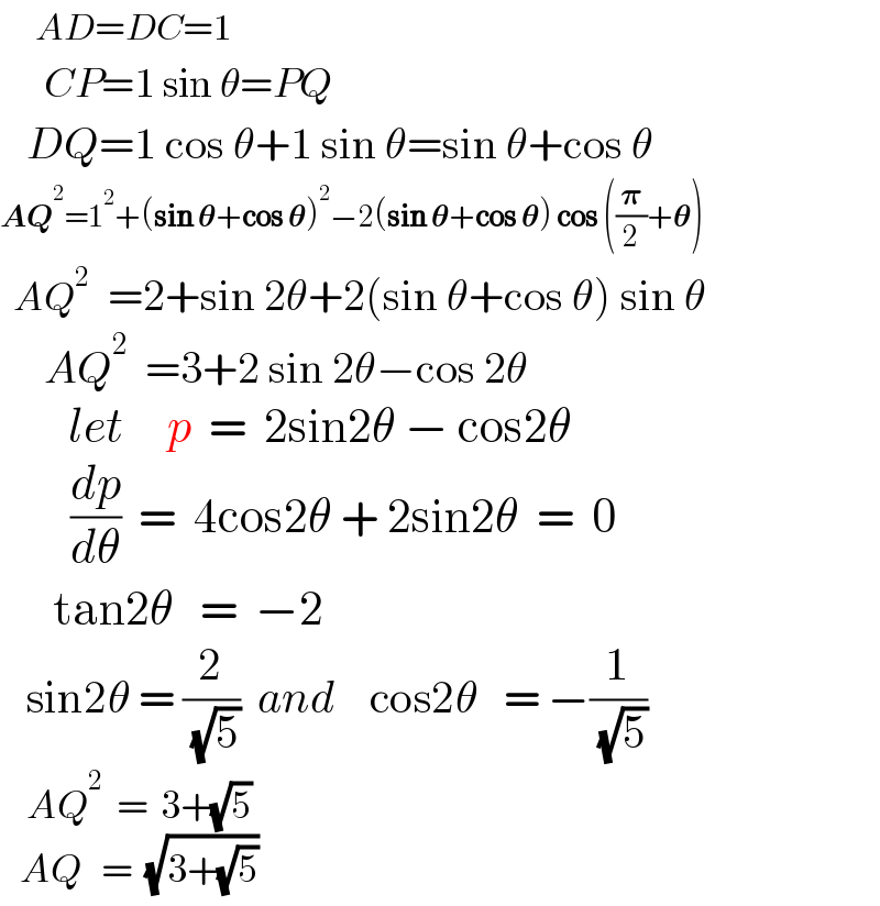     AD=DC=1       CP=1 sin θ=PQ     DQ=1 cos θ+1 sin θ=sin θ+cos θ  AQ^2 =1^2 +(sin 𝛉+cos 𝛉)^2 −2(sin 𝛉+cos 𝛉) cos ((𝛑/2)+𝛉)    AQ^2   =2+sin 2θ+2(sin θ+cos θ) sin θ       AQ^2   =3+2 sin 2θ−cos 2θ          let     p  =  2sin2θ − cos2θ          (dp/dθ)  =  4cos2θ + 2sin2θ  =  0        tan2θ   =  −2     sin2θ = (2/( (√5)))  and    cos2θ   = −(1/( (√5)))       AQ^2   =  3+(√5)     AQ   =  (√(3+(√5)))              