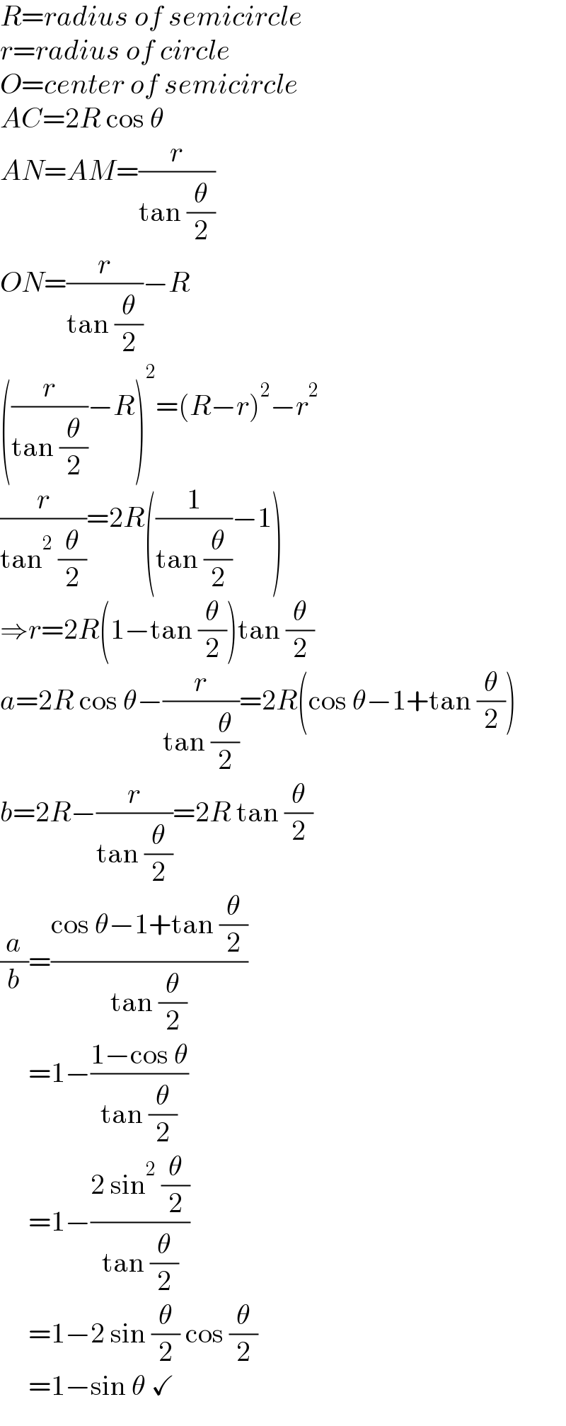 R=radius of semicircle  r=radius of circle  O=center of semicircle  AC=2R cos θ  AN=AM=(r/(tan (θ/2)))  ON=(r/(tan (θ/2)))−R  ((r/(tan (θ/2)))−R)^2 =(R−r)^2 −r^2   (r/(tan^2  (θ/2)))=2R((1/(tan (θ/2)))−1)  ⇒r=2R(1−tan (θ/2))tan (θ/2)  a=2R cos θ−(r/(tan (θ/2)))=2R(cos θ−1+tan (θ/2))  b=2R−(r/(tan (θ/2)))=2R tan (θ/2)  (a/b)=((cos θ−1+tan (θ/2))/(tan (θ/2)))       =1−((1−cos θ)/(tan (θ/2)))       =1−((2 sin^2  (θ/2))/(tan (θ/2)))       =1−2 sin (θ/2) cos (θ/2)       =1−sin θ ✓  