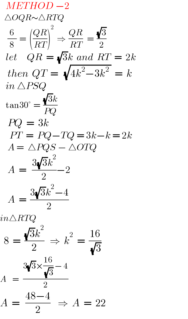    METHOD −2     △OQR∼△RTQ      (6/8)  =  (((QR)/(RT)))^2   ⇒  ((QR)/(RT))   =  ((√3)/2)     let     QR  =  (√3)k  and  RT  =  2k      then  QT  =   (√(4k^2 −3k^2  ))  =  k     in △PSQ      tan30°  =  (((√3)k)/(PQ))      PQ  =  3k       PT  =  PQ−TQ = 3k−k = 2k      A =  △PQS − △OTQ      A  =   ((3(√3)k^2 )/2)−2      A  =  ((3(√3)k^2 −4)/2)  in△RTQ    8  =  (((√3)k^2 )/2)   ⇒  k^2   =  ((16)/( (√3)))  A    =   ((3(√3)×((16)/( (√3))) − 4)/2)  A  =   ((48−4)/2)    ⇒  A  =  22  