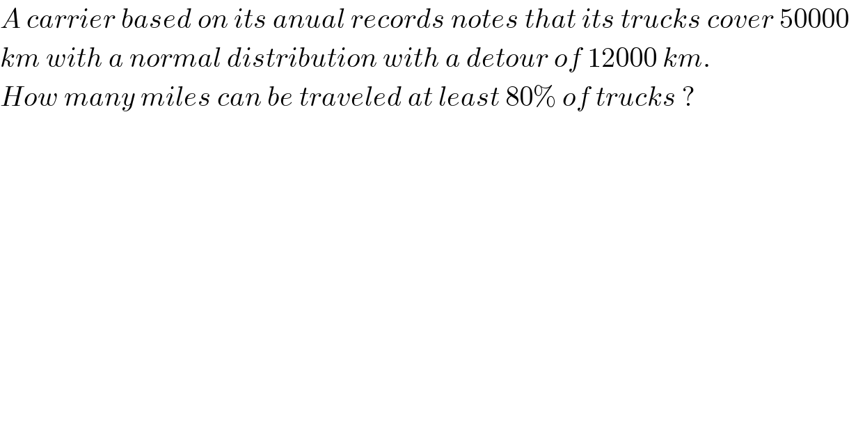A carrier based on its anual records notes that its trucks cover 50000  km with a normal distribution with a detour of 12000 km.  How many miles can be traveled at least 80% of trucks ?  