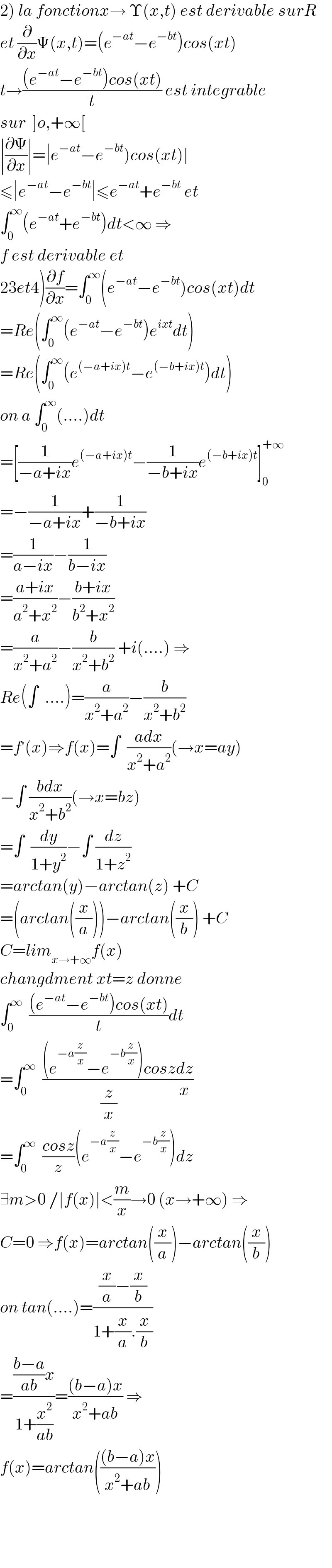 2) la fonctionx→ Υ(x,t) est derivable surR  et (∂/∂x)Ψ(x,t)=(e^(−at) −e^(−bt) )cos(xt)  t→(((e^(−at) −e^(−bt) )cos(xt))/t) est integrable  sur  ]o,+∞[  ∣(∂Ψ/∂x)∣=∣e^(−at) −e^(−bt) )cos(xt)∣  ≤∣e^(−at) −e^(−bt) ∣≤e^(−at) +e^(−bt)  et  ∫_0 ^∞ (e^(−at) +e^(−bt) )dt<∞ ⇒  f est derivable et  23et4)(∂f/∂x)=∫_0 ^∞ (e^(−at) −e^(−bt) )cos(xt)dt  =Re(∫_0 ^∞ (e^(−at) −e^(−bt) )e^(ixt) dt)  =Re(∫_0 ^∞ (e^((−a+ix)t) −e^((−b+ix)t) )dt)  on a ∫_0 ^∞ (....)dt  =[(1/(−a+ix))e^((−a+ix)t) −(1/(−b+ix))e^((−b+ix)t) ]_0 ^(+∞)   =−(1/(−a+ix))+(1/(−b+ix))  =(1/(a−ix))−(1/(b−ix))  =((a+ix)/(a^2 +x^2 ))−((b+ix)/(b^2 +x^2 ))  =(a/(x^2 +a^2 ))−(b/(x^2 +b^2 )) +i(....) ⇒  Re(∫  ....)=(a/(x^2 +a^2 ))−(b/(x^2 +b^2 ))   =f^′ (x)⇒f(x)=∫  ((adx)/(x^2 +a^2 ))(→x=ay)  −∫ ((bdx)/(x^2 +b^2 ))(→x=bz)  =∫  (dy/(1+y^2 ))−∫ (dz/(1+z^2 ))  =arctan(y)−arctan(z) +C  =(arctan((x/a)))−arctan((x/b)) +C  C=lim_(x→+∞) f(x)  changdment xt=z donne  ∫_0 ^∞   (((e^(−at) −e^(−bt) )cos(xt))/t)dt  =∫_0 ^∞   (((e^(−a(z/x)) −e^(−b(z/x)) )cosz)/(z/x))(dz/x)  =∫_0 ^∞   ((cosz)/z)(e^(−a(z/x)) −e^(−b(z/x)) )dz  ∃m>0 /∣f(x)∣<(m/x)→0 (x→+∞) ⇒  C=0 ⇒f(x)=arctan((x/a))−arctan((x/b))  on tan(....)=(((x/a)−(x/b))/(1+(x/a).(x/b)))  =((((b−a)/(ab))x)/(1+(x^2 /(ab))))=(((b−a)x)/(x^2 +ab)) ⇒  f(x)=arctan((((b−a)x)/(x^2 +ab)))      