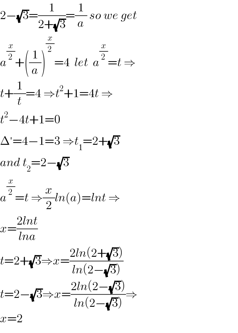 2−(√3)=(1/(2+(√3)))=(1/a) so we get  a^(x/2) +((1/a))^(x/2) =4  let  a^(x/2) =t ⇒  t+(1/t)=4 ⇒t^2 +1=4t ⇒  t^2 −4t+1=0  Δ^′ =4−1=3 ⇒t_1 =2+(√3)  and t_2 =2−(√3)  a^(x/2) =t ⇒(x/2)ln(a)=lnt ⇒  x=((2lnt)/(lna))  t=2+(√3)⇒x=((2ln(2+(√3)))/(ln(2−(√3))))  t=2−(√3)⇒x=((2ln(2−(√3)))/(ln(2−(√3))))⇒  x=2  