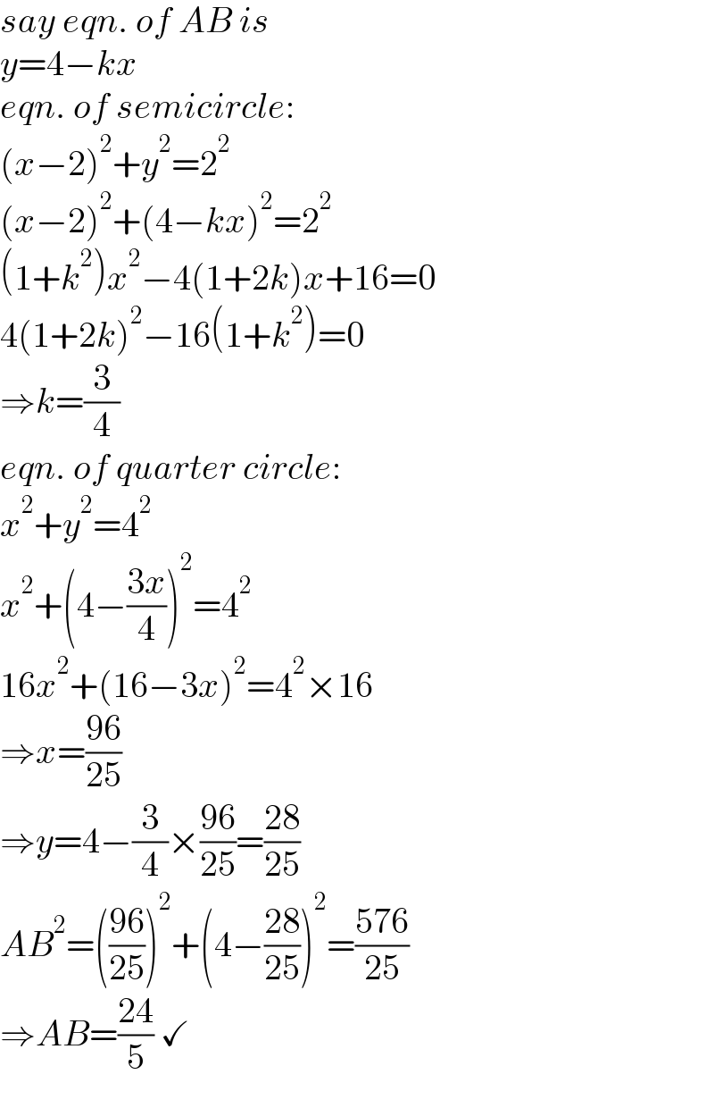 say eqn. of AB is  y=4−kx  eqn. of semicircle:  (x−2)^2 +y^2 =2^2   (x−2)^2 +(4−kx)^2 =2^2   (1+k^2 )x^2 −4(1+2k)x+16=0  4(1+2k)^2 −16(1+k^2 )=0  ⇒k=(3/4)  eqn. of quarter circle:  x^2 +y^2 =4^2   x^2 +(4−((3x)/4))^2 =4^2   16x^2 +(16−3x)^2 =4^2 ×16  ⇒x=((96)/(25))  ⇒y=4−(3/4)×((96)/(25))=((28)/(25))  AB^2 =(((96)/(25)))^2 +(4−((28)/(25)))^2 =((576)/(25))  ⇒AB=((24)/5) ✓  