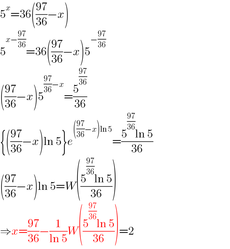 5^x =36(((97)/(36))−x)  5^(x−((97)/(36))) =36(((97)/(36))−x)5^(−((97)/(36)))   (((97)/(36))−x)5^(((97)/(36))−x) =(5^((97)/(36)) /(36))  {(((97)/(36))−x)ln 5}e^((((97)/(36))−x)ln 5) =((5^((97)/(36)) ln 5)/(36))  (((97)/(36))−x)ln 5=W(((5^((97)/(36)) ln 5)/(36)))  ⇒x=((97)/(36))−(1/(ln 5))W(((5^((97)/(36)) ln 5)/(36)))=2  