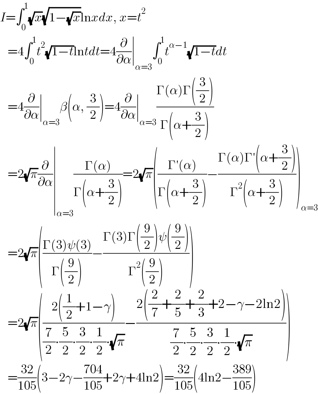 I=∫_0 ^1 (√x)(√(1−(√x)))lnxdx, x=t^2      =4∫_0 ^1 t^2 (√(1−t))lntdt=4(∂/∂α)∣_(α=3) ∫_0 ^1 t^(α−1) (√(1−t))dt     =4(∂/∂α)∣_(α=3) β(α, (3/2))=4(∂/∂α)∣_(α=3) ((Γ(α)Γ((3/2)))/(Γ(α+(3/2))))     =2(√π)(∂/∂α)∣_(α=3) ((Γ(α))/(Γ(α+(3/2))))=2(√π)(((Γ′(α))/(Γ(α+(3/2))))−((Γ(α)Γ′(α+(3/2)))/(Γ^2 (α+(3/2)))))_(α=3)      =2(√π)(((Γ(3)ψ(3))/(Γ((9/2))))−((Γ(3)Γ((9/2))ψ((9/2)))/(Γ^2 ((9/2)))))     =2(√π)(((2((1/2)+1−γ))/((7/2)∙(5/2)∙(3/2)∙(1/2)∙(√π)))−((2((2/7)+(2/5)+(2/3)+2−γ−2ln2))/((7/2)∙(5/2)∙(3/2)∙(1/2)∙(√π))))     =((32)/(105))(3−2γ−((704)/(105))+2γ+4ln2)=((32)/(105))(4ln2−((389)/(105)))  