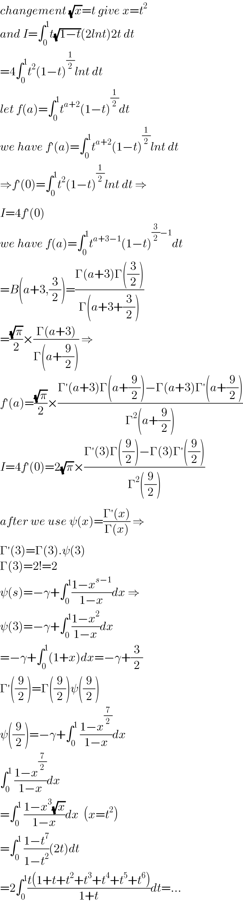 changement (√x)=t give x=t^2   and I=∫_0 ^1 t(√(1−t))(2lnt)2t dt  =4∫_0 ^1 t^2 (1−t)^(1/2) lnt dt  let f(a)=∫_0 ^1 t^(a+2) (1−t)^(1/2) dt  we have f^′ (a)=∫_0 ^1 t^(a+2) (1−t)^(1/2) lnt dt  ⇒f^′ (0)=∫_0 ^1 t^2 (1−t)^(1/2) lnt dt ⇒  I=4f^′ (0)  we have f(a)=∫_0 ^1 t^(a+3−1) (1−t)^((3/2)−1) dt  =B(a+3,(3/2))=((Γ(a+3)Γ((3/2)))/(Γ(a+3+(3/2))))  =((√π)/2)×((Γ(a+3))/(Γ(a+(9/2)))) ⇒  f^′ (a)=((√π)/2)×((Γ^′ (a+3)Γ(a+(9/2))−Γ(a+3)Γ^′ (a+(9/2)))/(Γ^2 (a+(9/2))))  I=4f^′ (0)=2(√π)×((Γ^′ (3)Γ((9/2))−Γ(3)Γ^′ ((9/2)))/(Γ^2 ((9/2))))  after we use ψ(x)=((Γ^′ (x))/(Γ(x))) ⇒  Γ^′ (3)=Γ(3).ψ(3)  Γ(3)=2!=2  ψ(s)=−γ+∫_0 ^1 ((1−x^(s−1) )/(1−x))dx ⇒  ψ(3)=−γ+∫_0 ^1 ((1−x^2 )/(1−x))dx  =−γ+∫_0 ^1 (1+x)dx=−γ+(3/2)  Γ^′ ((9/2))=Γ((9/2))ψ((9/2))  ψ((9/2))=−γ+∫_0 ^1  ((1−x^(7/2) )/(1−x))dx  ∫_0 ^1  ((1−x^(7/2) )/(1−x))dx    =∫_0 ^1  ((1−x^3 (√x))/(1−x))dx  (x=t^2 )  =∫_0 ^1  ((1−t^7 )/(1−t^2 ))(2t)dt  =2∫_0 ^1 ((t(1+t+t^2 +t^3 +t^4 +t^5 +t^6 ))/(1+t))dt=...  