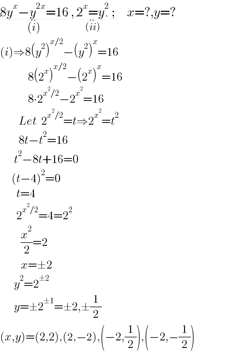 8y^x −y^(2x) =16_((i))  , 2^x =y^2 _((ii))  ;     x=?,y=?  (i)⇒8(y^2 )^(x/2) −(y^2 )^x =16              8(2^x )^(x/2) −(2^x )^x =16              8∙2^(x^2 /2) −2^x^2  =16          Let  2^(x^2 /2) =t⇒2^x^2  =t^2           8t−t^2 =16        t^2 −8t+16=0       (t−4)^2 =0         t=4         2^(x^2 /2) =4=2^2            (x^2 /2)=2           x=±2        y^2 =2^(±2)         y=±2^(±1) =±2,±(1/2)  (x,y)=(2,2),(2,−2),(−2,(1/2)),(−2,−(1/2))  