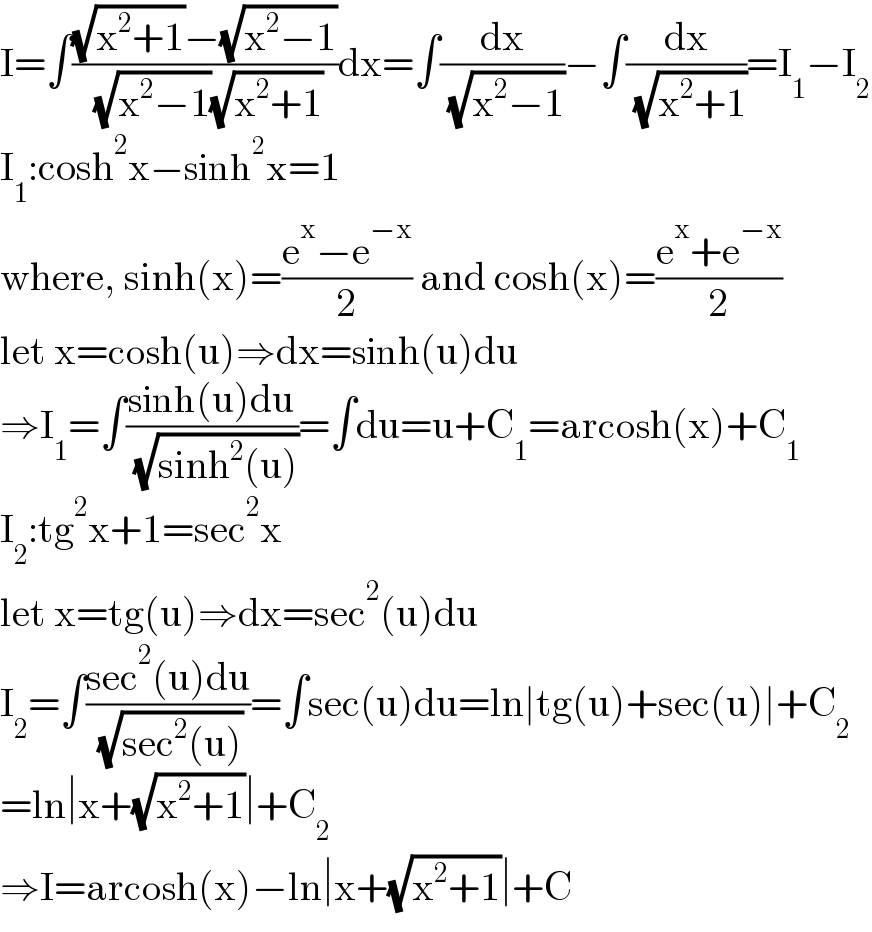 I=∫(((√(x^2 +1))−(√(x^2 −1)))/( (√(x^2 −1))(√(x^2 +1))))dx=∫(dx/( (√(x^2 −1))))−∫(dx/( (√(x^2 +1))))=I_1 −I_2   I_1 :cosh^2 x−sinh^2 x=1  where, sinh(x)=((e^x −e^(−x) )/2) and cosh(x)=((e^x +e^(−x) )/2)  let x=cosh(u)⇒dx=sinh(u)du  ⇒I_1 =∫((sinh(u)du)/( (√(sinh^2 (u)))))=∫du=u+C_1 =arcosh(x)+C_1   I_2 :tg^2 x+1=sec^2 x  let x=tg(u)⇒dx=sec^2 (u)du  I_2 =∫((sec^2 (u)du)/( (√(sec^2 (u)))))=∫sec(u)du=ln∣tg(u)+sec(u)∣+C_2   =ln∣x+(√(x^2 +1))∣+C_2   ⇒I=arcosh(x)−ln∣x+(√(x^2 +1))∣+C  