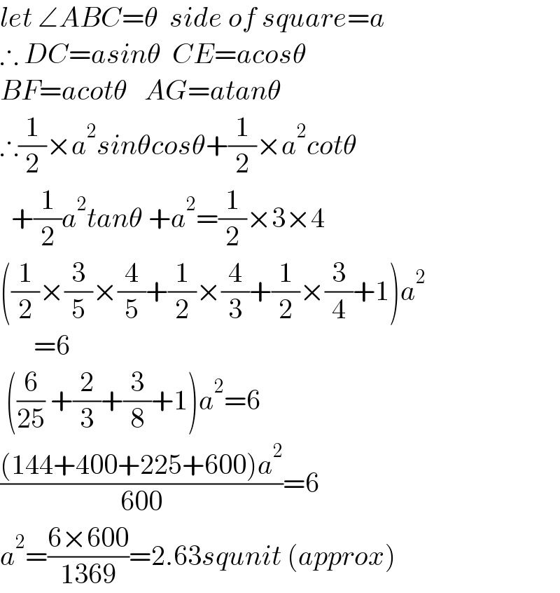 let ∠ABC=θ  side of square=a  ∴ DC=asinθ  CE=acosθ  BF=acotθ   AG=atanθ  ∴(1/2)×a^2 sinθcosθ+(1/2)×a^2 cotθ    +(1/2)a^2 tanθ +a^2 =(1/2)×3×4  ((1/2)×(3/5)×(4/5)+(1/2)×(4/3)+(1/2)×(3/4)+1)a^2         =6   ((6/(25)) +(2/3)+(3/8)+1)a^2 =6  (((144+400+225+600)a^2 )/(600))=6  a^2 =((6×600)/(1369))=2.63squnit (approx)  