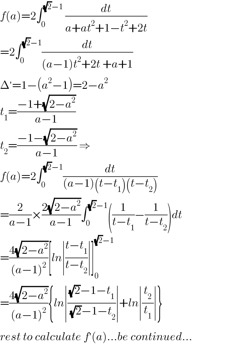 f(a)=2∫_0 ^((√2)−1)  (dt/(a+at^2 +1−t^2 +2t))  =2∫_0 ^((√2)−1) (dt/((a−1)t^2 +2t +a+1))  Δ^′ =1−(a^2 −1)=2−a^2   t_1 =((−1+(√(2−a^2 )))/(a−1))  t_2 =((−1−(√(2−a^2 )))/(a−1)) ⇒  f(a)=2∫_0 ^((√2)−1) (dt/((a−1)(t−t_1 )(t−t_2 )))  =(2/(a−1))×((2(√(2−a^2 )))/(a−1))∫_0 ^((√2)−1) ((1/(t−t_1 ))−(1/(t−t_2 )))dt  =((4(√(2−a^2 )))/((a−1)^2 ))[ln∣((t−t_1 )/(t−t_2 ))∣]_0 ^((√2)−1)   =((4(√(2−a^2 )))/((a−1)^2 )){ln∣(((√2)−1−t_1 )/( (√2)−1−t_2 ))∣+ln∣(t_2 /t_1 )∣}  rest to calculate f^′ (a)...be continued...  
