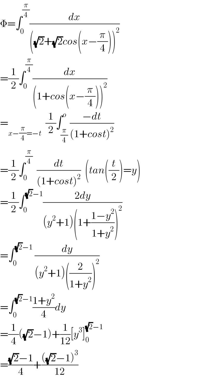 Φ=∫_0 ^(π/4) (dx/(((√2)+(√2)cos(x−(π/4)))^2 ))  =(1/2)∫_0 ^(π/4) (dx/((1+cos(x−(π/4)))^2 ))  =_(x−(π/4)=−t)   (1/2)∫_(π/4) ^o ((−dt)/((1+cost)^2 ))  =(1/2)∫_0 ^(π/4)   (dt/((1+cost)^2 ))  (tan((t/2))=y)  =(1/2)∫_0 ^((√2)−1) ((2dy)/((y^2 +1)(1+((1−y^2 )/(1+y^2 )))^2 ))  =∫_0 ^((√2)−1)  (dy/((y^2 +1)((2/(1+y^2 )))^2 ))  =∫_0 ^((√2)−1) ((1+y^2 )/4)dy  =(1/4)((√2)−1)+(1/(12))[y^3 ]_0 ^((√2)−1)   =(((√2)−1)/4)+((((√2)−1)^3 )/(12))  