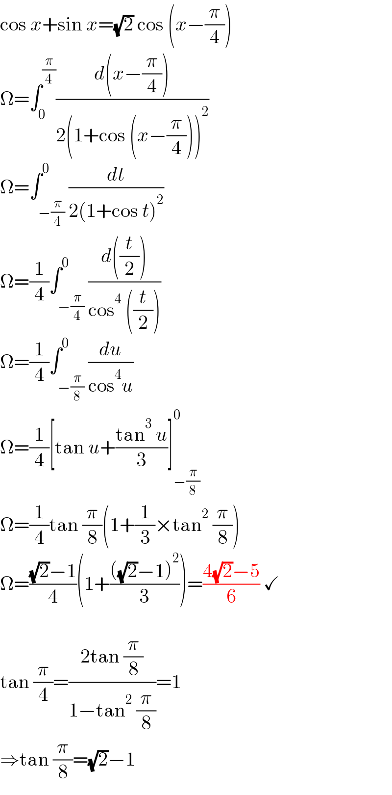 cos x+sin x=(√2) cos (x−(π/4))  Ω=∫_0 ^(π/4) ((d(x−(π/4)))/(2(1+cos (x−(π/4)))^2 ))  Ω=∫_(−(π/4)) ^0 (dt/(2(1+cos t)^2 ))  Ω=(1/4)∫_(−(π/4)) ^0 ((d((t/2)))/(cos^4  ((t/2))))  Ω=(1/4)∫_(−(π/8)) ^0 (du/(cos^4 u))  Ω=(1/4)[tan u+((tan^3  u)/3)]_(−(π/8)) ^0   Ω=(1/4)tan (π/8)(1+(1/3)×tan^2  (π/8))  Ω=(((√2)−1)/4)(1+((((√2)−1)^2 )/3))=((4(√2)−5)/6) ✓    tan (π/4)=((2tan (π/8))/(1−tan^2  (π/8)))=1  ⇒tan (π/8)=(√2)−1  
