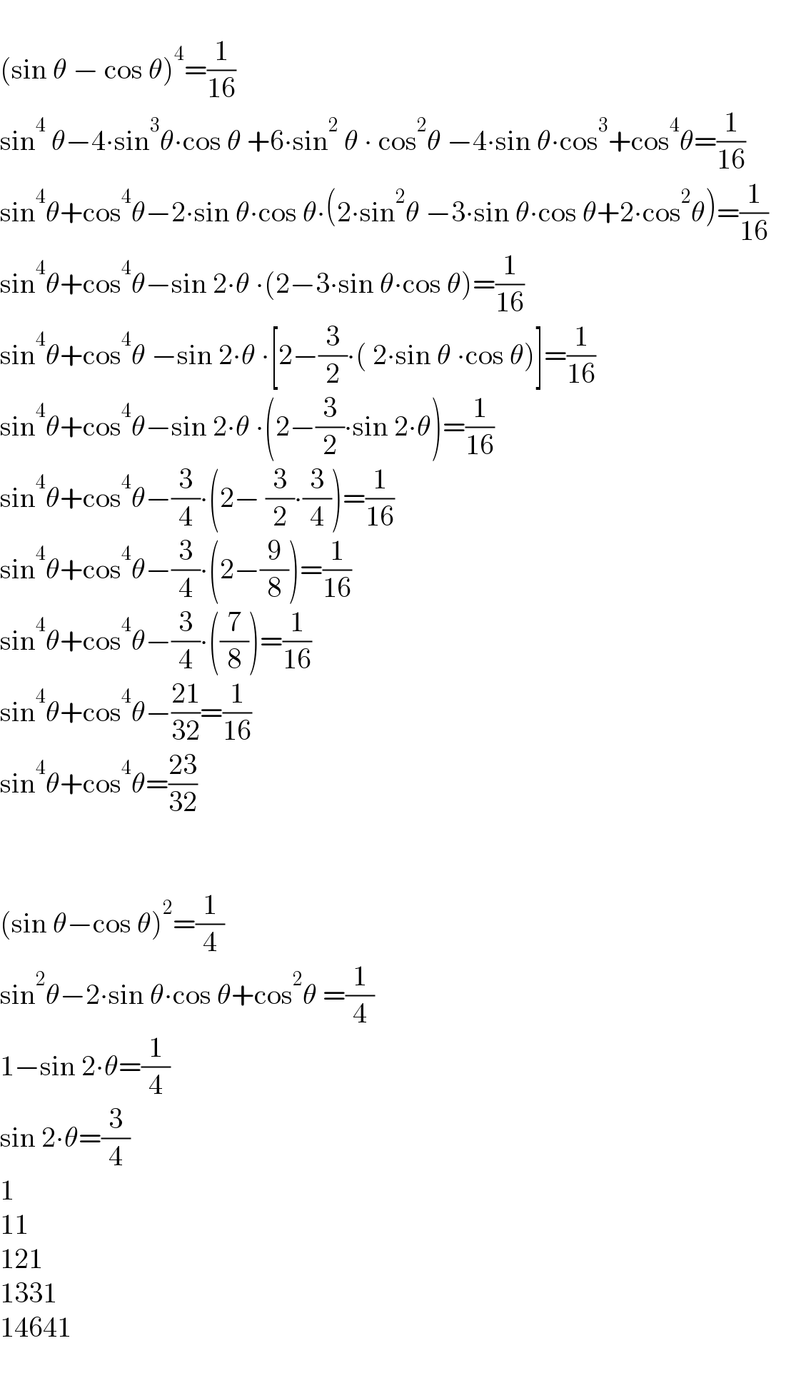   (sin θ − cos θ)^4 =(1/(16))  sin^4  θ−4∙sin^3 θ∙cos θ +6∙sin^2  θ ∙ cos^2 θ −4∙sin θ∙cos^3 +cos^4 θ=(1/(16))  sin^4 θ+cos^4 θ−2∙sin θ∙cos θ∙(2∙sin^2 θ −3∙sin θ∙cos θ+2∙cos^2 θ)=(1/(16))      sin^4 θ+cos^4 θ−sin 2∙θ ∙(2−3∙sin θ∙cos θ)=(1/(16))    sin^4 θ+cos^4 θ −sin 2∙θ ∙[2−(3/2)∙( 2∙sin θ ∙cos θ)]=(1/(16))  sin^4 θ+cos^4 θ−sin 2∙θ ∙(2−(3/2)∙sin 2∙θ)=(1/(16))    sin^4 θ+cos^4 θ−(3/4)∙(2− (3/2)∙(3/4))=(1/(16))  sin^4 θ+cos^4 θ−(3/4)∙(2−(9/8))=(1/(16))  sin^4 θ+cos^4 θ−(3/4)∙((7/8))=(1/(16))      sin^4 θ+cos^4 θ−((21)/(32))=(1/(16))  sin^4 θ+cos^4 θ=((23)/(32))        (sin θ−cos θ)^2 =(1/4)  sin^2 θ−2∙sin θ∙cos θ+cos^2 θ =(1/4)  1−sin 2∙θ=(1/4)  sin 2∙θ=(3/4)   1  11  121  1331  14641  