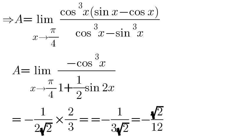 ⇒A=lim_(x→(π/4))  ((cos^3 x(sin x−cos x))/(cos^3 x−sin^3 x))       A=lim_(x→(π/4))  ((−cos^3 x)/(1+(1/2)sin 2x))       = −(1/(2(√2))) ×(2/3) = =−(1/(3(√2))) =−((√2)/(12))  