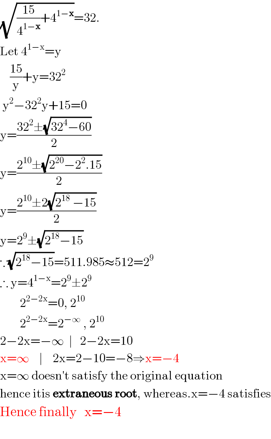 (√(((15)/4^(1−x) )+4^(1−x) ))=32.  Let 4^(1−x) =y      ((15)/y)+y=32^2    y^2 −32^2 y+15=0  y=((32^2 ±(√(32^4 −60)))/2)  y=((2^(10) ±(√(2^(20) −2^2 .15)))/2)  y=((2^(10) ±2(√(2^(18)  −15)))/2)  y=2^9 ±(√(2^(18) −15))  ∵(√(2^(18) −15))=511.985≈512=2^9   ∴ y=4^(1−x) =2^9 ±2^9           2^(2−2x) =0, 2^(10)           2^(2−2x) =2^(−∞)  , 2^(10)   2−2x=−∞  ∣   2−2x=10  x=∞    ∣    2x=2−10=−8⇒x=−4  x=∞ doesn′t satisfy the original equation  hence itis extraneous root, whereas.x=−4 satisfies  Hence finally   x=−4          