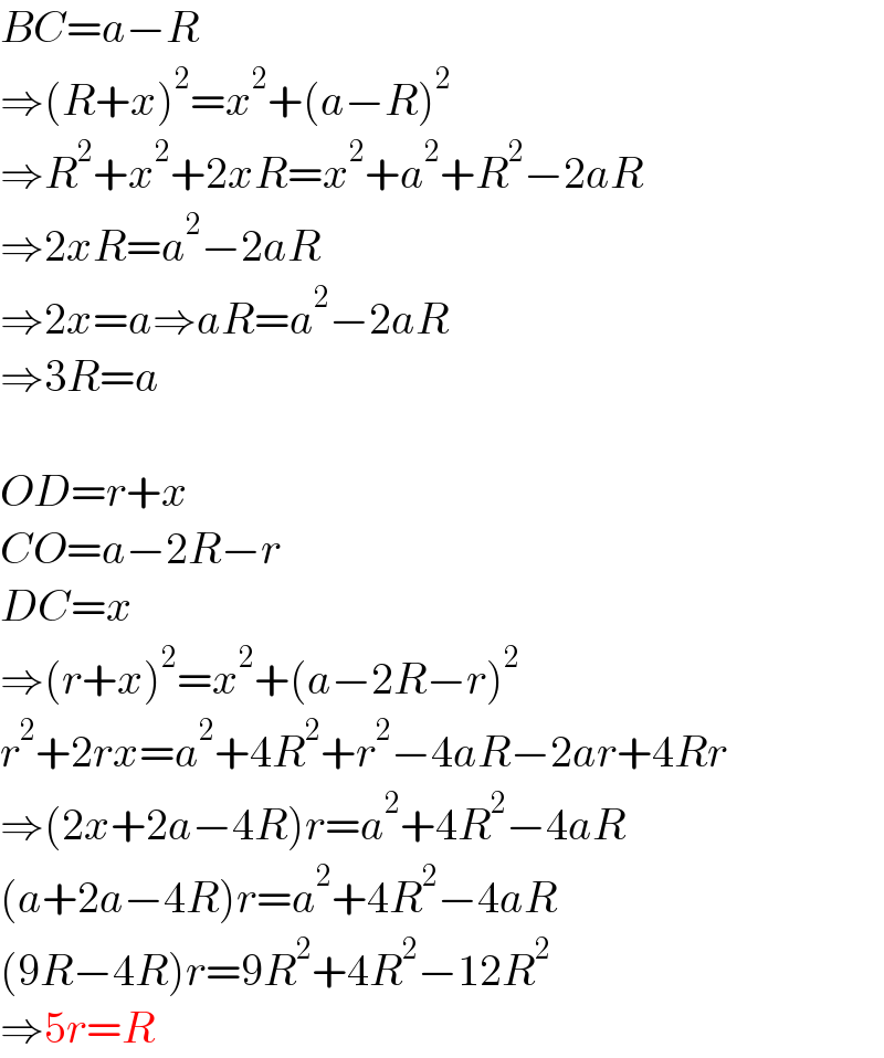 BC=a−R  ⇒(R+x)^2 =x^2 +(a−R)^2   ⇒R^2 +x^2 +2xR=x^2 +a^2 +R^2 −2aR  ⇒2xR=a^2 −2aR  ⇒2x=a⇒aR=a^2 −2aR  ⇒3R=a    OD=r+x  CO=a−2R−r  DC=x  ⇒(r+x)^2 =x^2 +(a−2R−r)^2   r^2 +2rx=a^2 +4R^2 +r^2 −4aR−2ar+4Rr  ⇒(2x+2a−4R)r=a^2 +4R^2 −4aR  (a+2a−4R)r=a^2 +4R^2 −4aR  (9R−4R)r=9R^2 +4R^2 −12R^2   ⇒5r=R  