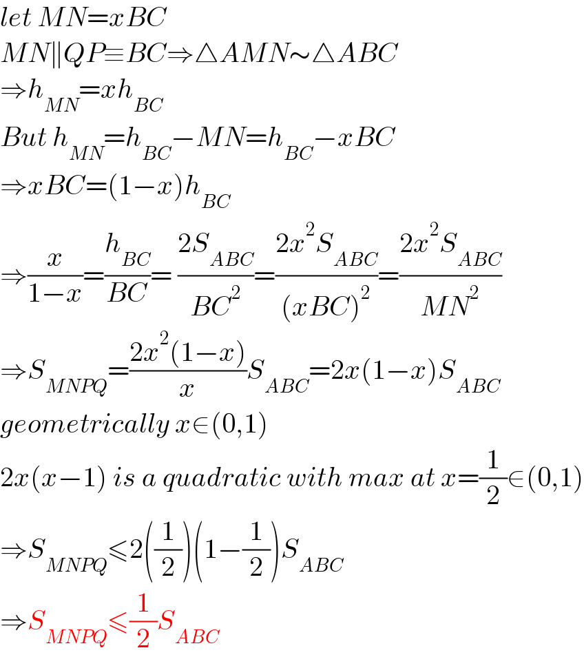 let MN=xBC  MN∥QP≡BC⇒△AMN∼△ABC  ⇒h_(MN) =xh_(BC)   But h_(MN) =h_(BC) −MN=h_(BC) −xBC  ⇒xBC=(1−x)h_(BC)   ⇒(x/(1−x))=(h_(BC) /(BC))= ((2S_(ABC) )/(BC^2 ))=((2x^2 S_(ABC) )/((xBC)^2 ))=((2x^2 S_(ABC) )/(MN^2 ))  ⇒S_(MNPQ) =((2x^2 (1−x))/x)S_(ABC) =2x(1−x)S_(ABC)   geometrically x∈(0,1)  2x(x−1) is a quadratic with max at x=(1/2)∈(0,1)  ⇒S_(MNPQ) ≤2((1/2))(1−(1/2))S_(ABC)   ⇒S_(MNPQ) ≤(1/2)S_(ABC)   