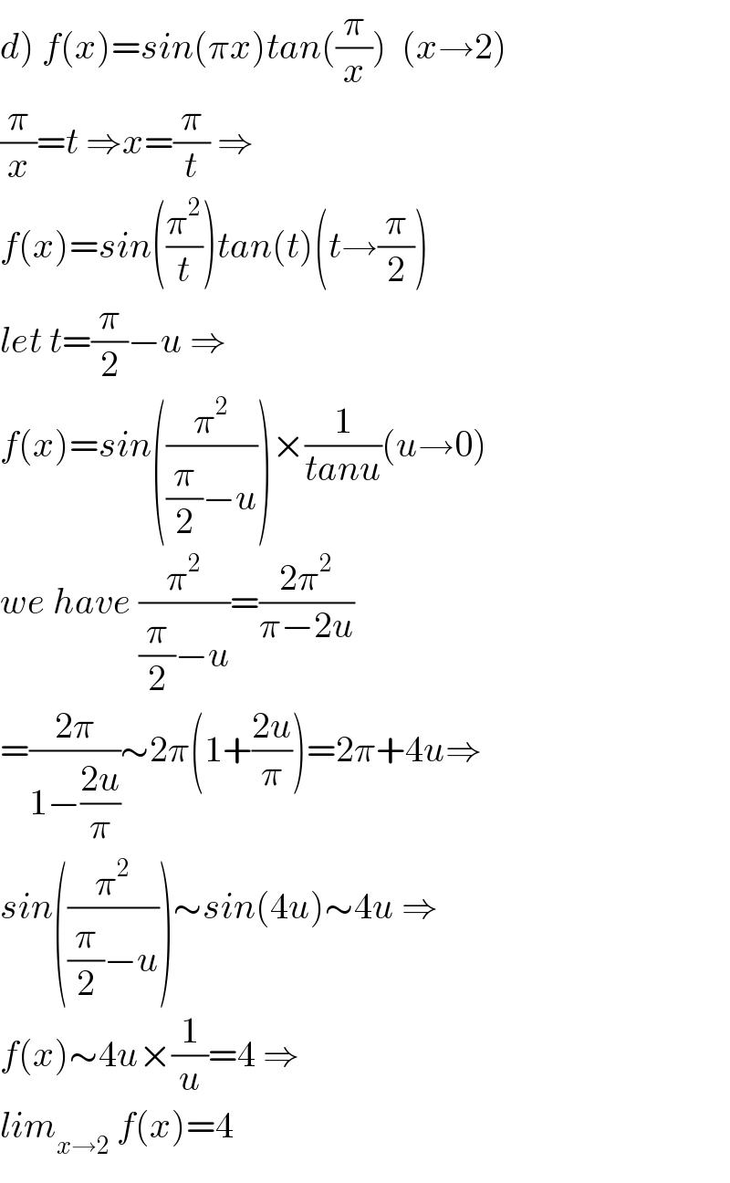 d) f(x)=sin(πx)tan((π/x))  (x→2)  (π/x)=t ⇒x=(π/t) ⇒  f(x)=sin((π^2 /t))tan(t)(t→(π/2))  let t=(π/2)−u ⇒  f(x)=sin((π^2 /((π/2)−u)))×(1/(tanu))(u→0)  we have (π^2 /((π/2)−u))=((2π^2 )/(π−2u))  =((2π)/(1−((2u)/π)))∼2π(1+((2u)/π))=2π+4u⇒  sin((π^2 /((π/2)−u)))∼sin(4u)∼4u ⇒  f(x)∼4u×(1/u)=4 ⇒  lim_(x→2)  f(x)=4  