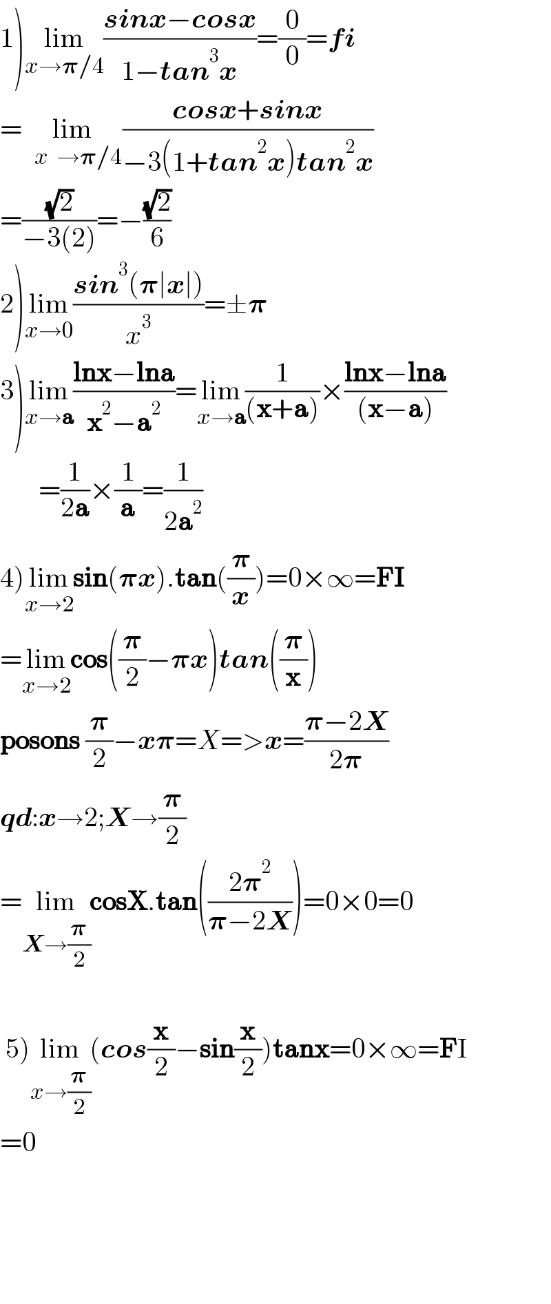 1)lim_(x→𝛑/4) ((sinx−cosx)/(1−tan^3 x))=(0/0)=fi  =lim_(   x  →𝛑/4) ((cosx+sinx)/(−3(1+tan^2 x)tan^2 x))  =((√2)/(−3(2)))=−((√2)/6)  2)lim_(x→0) ((sin^3 (𝛑∣x∣))/x^3 )=±𝛑  3)lim_(x→a) ((lnx−lna)/(x^2 −a_ ^2 ))=lim_(x→a) (1/((x+a)))×((lnx−lna)/((x−a)))         =(1/(2a))×(1/a)=(1/(2a^2 ))  4)lim_(x→2) sin(𝛑x).tan((𝛑/x))=0×∞=FI  =lim_(x→2) cos((𝛑/2)−𝛑x)tan((𝛑/x))  posons (𝛑/2)−x𝛑=X=>x=((𝛑−2X)/(2𝛑))  qd:x→2;X→(𝛑/2)  =lim_(X→(𝛑/2)) cosX.tan(((2𝛑^2 )/(𝛑−2X)))=0×0=0     5)lim_(x→(𝛑/2)) (cos(x/2)−sin(x/2))tanx=0×∞=FI  =0             