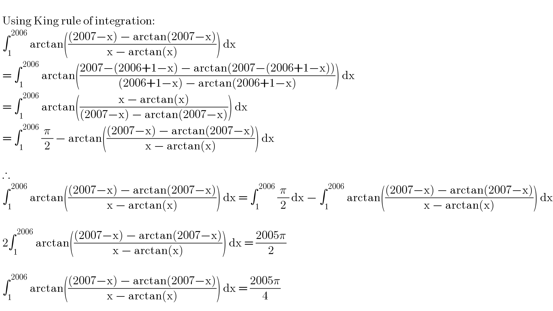     Using King rule of integration:   ∫_1 ^( 2006)  arctan((((2007−x) − arctan(2007−x))/(x − arctan(x)))) dx   = ∫_1 ^( 2006)  arctan(((2007−(2006+1−x) − arctan(2007−(2006+1−x)))/((2006+1−x) − arctan(2006+1−x)))) dx   = ∫_1 ^( 2006)  arctan(((x − arctan(x))/((2007−x) − arctan(2007−x)))) dx   = ∫_1 ^( 2006)  (π/2) − arctan((((2007−x) − arctan(2007−x))/(x − arctan(x)))) dx      ∴   ∫_1 ^( 2006)  arctan((((2007−x) − arctan(2007−x))/(x − arctan(x)))) dx = ∫_1 ^( 2006)  (π/2) dx − ∫_1 ^( 2006)  arctan((((2007−x) − arctan(2007−x))/(x − arctan(x)))) dx      2∫_1 ^( 2006)  arctan((((2007−x) − arctan(2007−x))/(x − arctan(x)))) dx = ((2005π)/2)      ∫_1 ^( 2006)  arctan((((2007−x) − arctan(2007−x))/(x − arctan(x)))) dx = ((2005π)/4)  