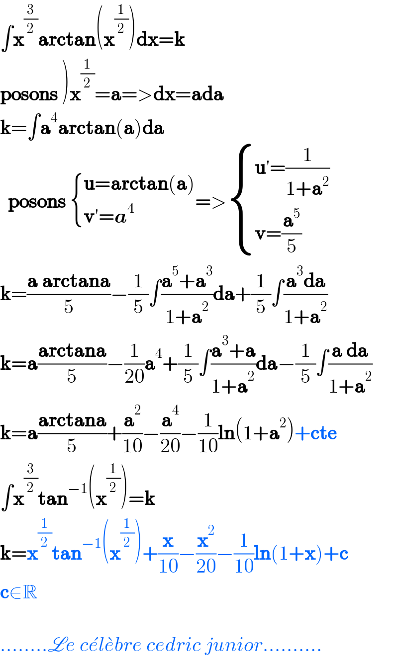 ∫x^(3/2) arctan(x^(1/2) )dx=k  posons )x^(1/2) =a=>dx=ada  k=∫a^4 arctan(a)da    posons  { ((u=arctan(a))),((v′=a^4 )) :}=> { ((u′=(1/(1+a^2 )))),((v=(a^5 /5))) :}  k=((a arctana)/5)−(1/5)∫((a^5 +a^3 )/(1+a^2 ))da+(1/5)∫((a^3 da)/(1+a^2 ))  k=a((arctana)/5)−(1/(20))a^4 +(1/5)∫((a^3 +a)/(1+a^2 ))da−(1/5)∫((a da)/(1+a^2 ))  k=a((arctana)/5)+(a^2 /(10))−(a^4 /(20))−(1/(10))ln(1+a^2 )+cte  ∫x^(3/2) tan^(−1) (x^(1/2) )=k  k=x^(1/2) tan^(−1) (x^(1/2) )+(x/(10))−(x^2 /(20))−(1/(10))ln(1+x)+c  c∈R    ........Le ce^� le^� bre cedric junior..........  