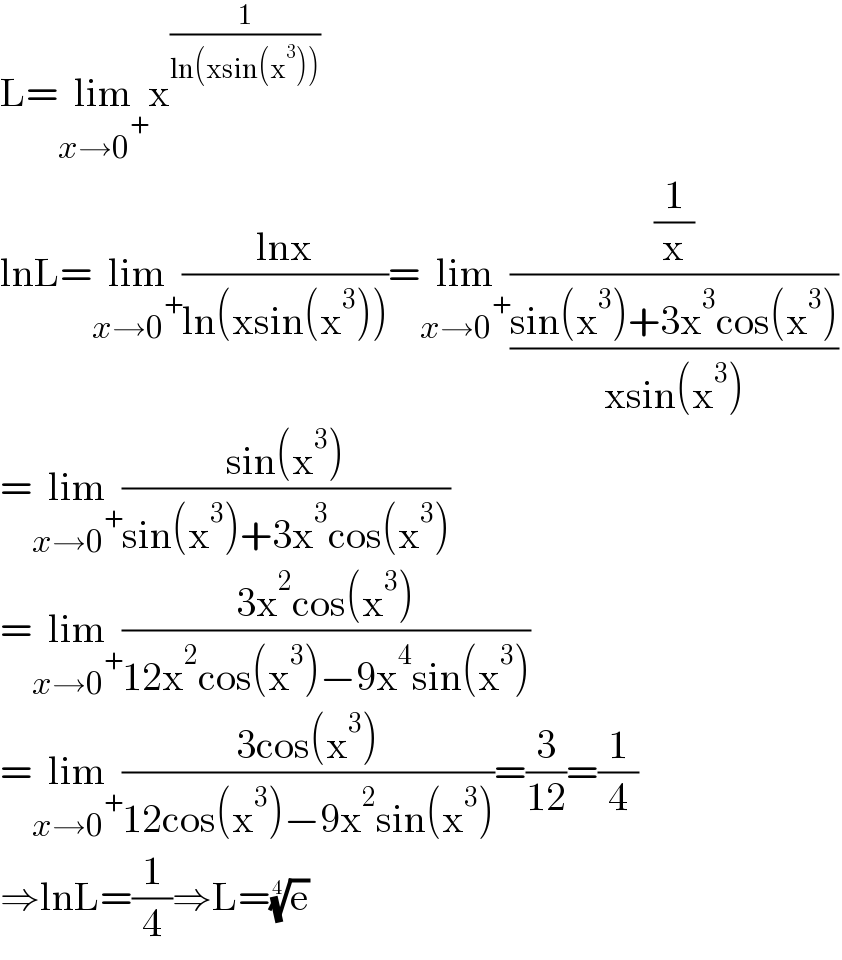 L=lim_(x→0^+ ) x^(1/(ln(xsin(x^3 ))))   lnL=lim_(x→0^+ ) ((lnx)/(ln(xsin(x^3 ))))=lim_(x→0^+ ) ((1/x)/((sin(x^3 )+3x^3 cos(x^3 ))/(xsin(x^3 ))))  =lim_(x→0^+ ) ((sin(x^3 ))/(sin(x^3 )+3x^3 cos(x^3 )))  =lim_(x→0^+ ) ((3x^2 cos(x^3 ))/(12x^2 cos(x^3 )−9x^4 sin(x^3 )))  =lim_(x→0^+ ) ((3cos(x^3 ))/(12cos(x^3 )−9x^2 sin(x^3 )))=(3/(12))=(1/4)  ⇒lnL=(1/4)⇒L=(e)^(1/4)   
