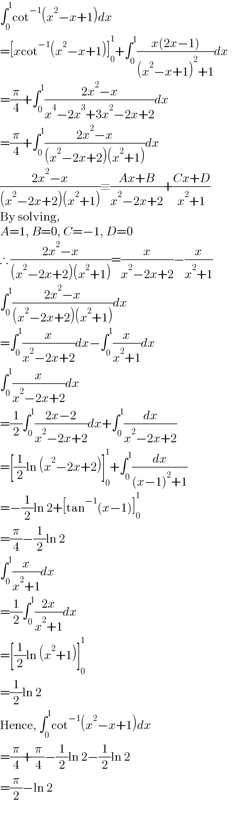 ∫_0 ^1 cot^(−1) (x^2 −x+1)dx  =[xcot^(−1) (x^2 −x+1)]_0 ^1 +∫_0 ^1 ((x(2x−1))/((x^2 −x+1)^2 +1))dx  =(π/4)+∫_0 ^1 ((2x^2 −x)/(x^4 −2x^3 +3x^2 −2x+2))dx  =(π/4)+∫_0 ^1 ((2x^2 −x)/((x^2 −2x+2)(x^2 +1)))dx  ((2x^2 −x)/((x^2 −2x+2)(x^2 +1)))≡((Ax+B)/(x^2 −2x+2))+((Cx+D)/(x^2 +1))  By solving,  A=1, B=0, C=−1, D=0  ∴ ((2x^2 −x)/((x^2 −2x+2)(x^2 +1)))=(x/(x^2 −2x+2))−(x/(x^2 +1))  ∫_0 ^1 ((2x^2 −x)/((x^2 −2x+2)(x^2 +1)))dx  =∫_0 ^1 (x/(x^2 −2x+2))dx−∫_0 ^1 (x/(x^2 +1))dx  ∫_0 ^1 (x/(x^2 −2x+2))dx  =(1/2)∫_0 ^1 ((2x−2)/(x^2 −2x+2))dx+∫_0 ^1 (dx/(x^2 −2x+2))  =[(1/2)ln (x^2 −2x+2)]_0 ^1 +∫_0 ^1 (dx/((x−1)^2 +1))  =−(1/2)ln 2+[tan^(−1) (x−1)]_0 ^1   =(π/4)−(1/2)ln 2  ∫_0 ^1 (x/(x^2 +1))dx  =(1/2)∫_0 ^1 ((2x)/(x^2 +1))dx  =[(1/2)ln (x^2 +1)]_0 ^1   =(1/2)ln 2  Hence, ∫_0 ^1 cot^(−1) (x^2 −x+1)dx  =(π/4)+(π/4)−(1/2)ln 2−(1/2)ln 2  =(π/2)−ln 2  