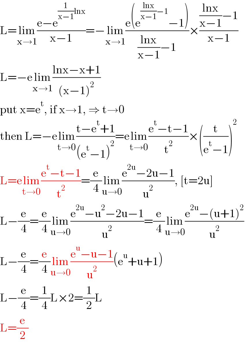 L=lim_(x→1) ((e−e^((1/(x−1))lnx) )/(x−1))=−lim_(x→1) ((e(e^(((lnx)/(x−1))−1) −1))/(((lnx)/(x−1))−1))×((((lnx)/(x−1))−1)/(x−1))  L=−elim_(x→1) ((lnx−x+1)/((x−1)^2 ))  put x=e^t , if x→1, ⇒ t→0  then L=−elim_(t→0) ((t−e^t +1)/((e^t −1)^2 ))=elim_(t→0) ((e^t −t−1)/t^2 )×((t/(e^t −1)))^2   L=elim_(t→0) ((e^t −t−1)/t^2 )=(e/4)lim_(u→0) ((e^(2u) −2u−1)/u^2 ), [t=2u]  L−(e/4)=(e/4)lim_(u→0) ((e^(2u) −u^2 −2u−1)/u^2 )=(e/4)lim_(u→0) ((e^(2u) −(u+1)^2 )/u^2 )  L−(e/4)=(e/4)lim_(u→0) ((e^u −u−1)/u^2 )(e^u +u+1)  L−(e/4)=(1/4)L×2=(1/2)L  L=(e/2)  