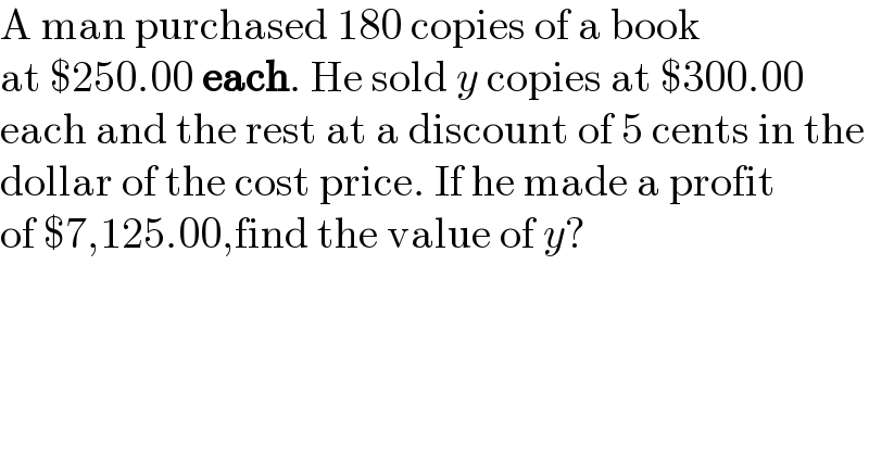 A man purchased 180 copies of a book  at $250.00 each. He sold y copies at $300.00  each and the rest at a discount of 5 cents in the  dollar of the cost price. If he made a profit  of $7,125.00,find the value of y?  