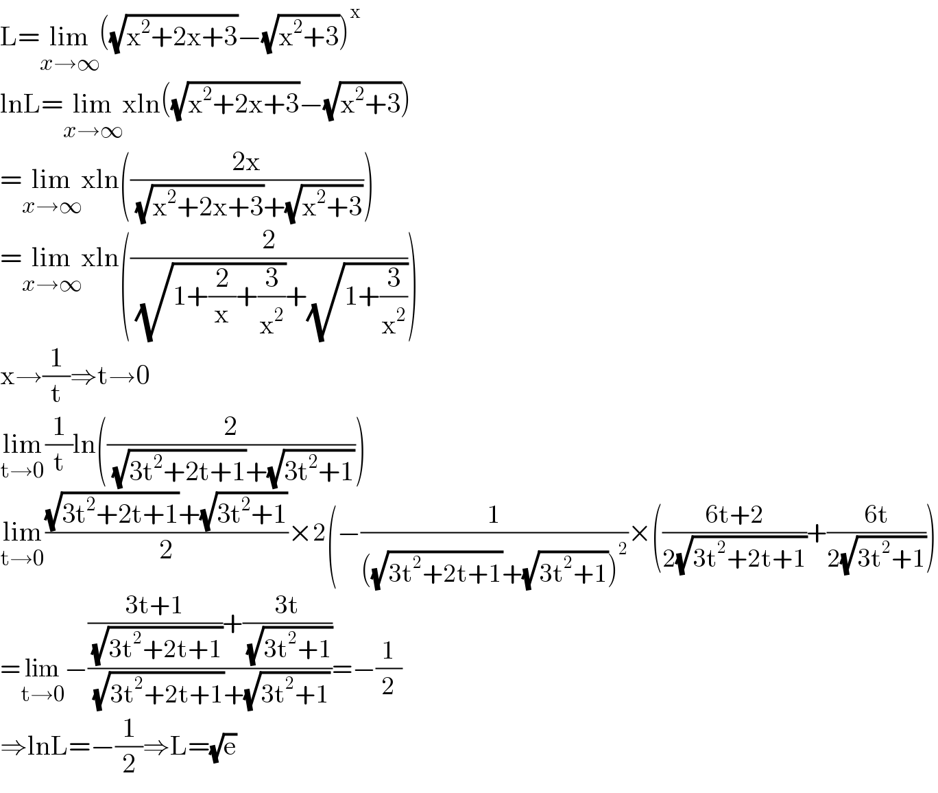 L=lim_(x→∞) ((√(x^2 +2x+3))−(√(x^2 +3)))^x   lnL=lim_(x→∞) xln((√(x^2 +2x+3))−(√(x^2 +3)))  =lim_(x→∞) xln(((2x)/( (√(x^2 +2x+3))+(√(x^2 +3)))))  =lim_(x→∞) xln((2/( (√(1+(2/x)+(3/x^2 )))+(√(1+(3/x^2 ))))))  x→(1/t)⇒t→0  lim_(t→0) (1/t)ln((2/( (√(3t^2 +2t+1))+(√(3t^2 +1)))))  lim_(t→0) (((√(3t^2 +2t+1))+(√(3t^2 +1)))/2)×2(−(1/(((√(3t^2 +2t+1))+(√(3t^2 +1)))^2 ))×(((6t+2)/(2(√(3t^2 +2t+1))))+((6t)/(2(√(3t^2 +1)))))  =lim_(t→0) −((((3t+1)/( (√(3t^2 +2t+1))))+((3t)/( (√(3t^2 +1)))))/( (√(3t^2 +2t+1))+(√(3t^2 +1))))=−(1/2)  ⇒lnL=−(1/2)⇒L=(√e)  